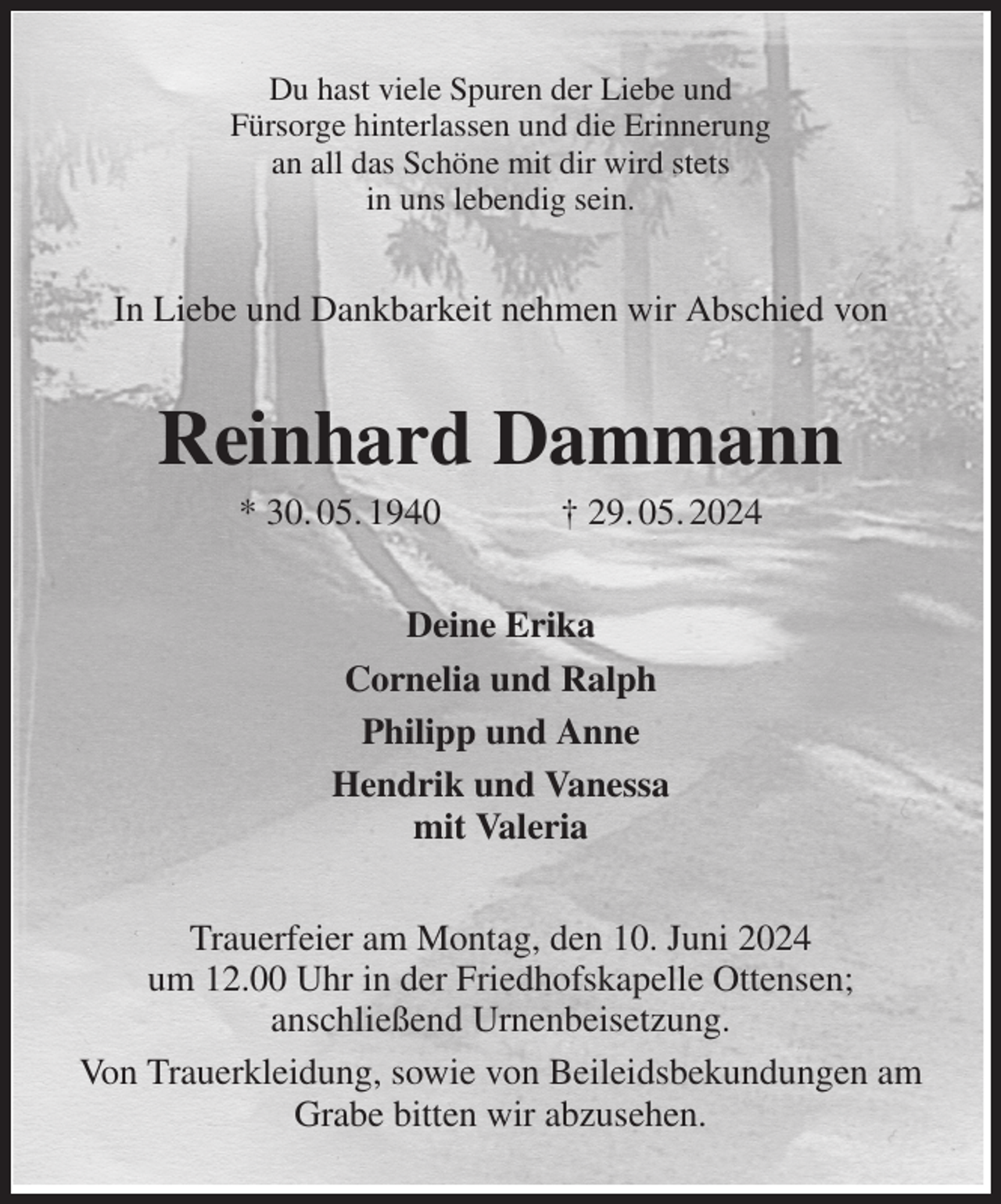 <p>Du hast viele Spuren der Liebe und<br />Fürsorge hinterlassen und die Erinnerung<br />an all das Schöne mit dir wird stets<br />in uns lebendig sein.<br />In Liebe und Dankbarkeit nehmen wir Abschied von<br />Reinhard Dammann<br />* 30. 05. 1940 † 29. 05. 2024<br />Deine Erika<br />Cornelia und Ralph<br />Philipp und Anne<br />Hendrik und Vanessa<br />mit Valeria<br />Trauerfeier am Montag, den 10. Juni 2024<br />um 12.00 Uhr in der Friedhofskapelle Ottensen;<br />anschließend Urnenbeisetzung.<br />Von Trauerkleidung, sowie von Beileidsbekundungen am Grabe bitten wir abzusehen.</p>