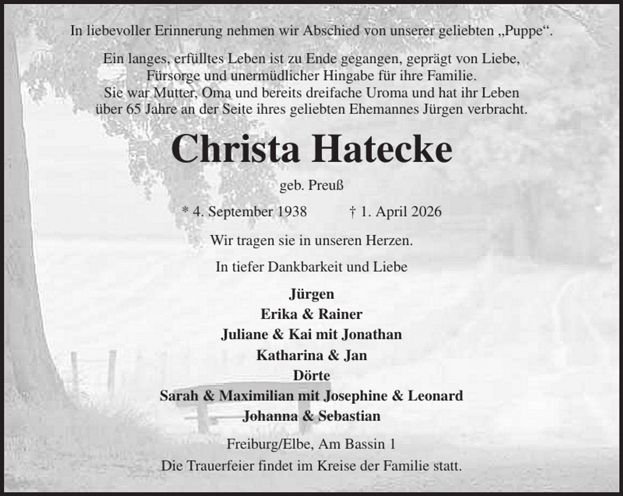 <p>In liebevoller Erinnerung nehmen wir Abschied von unserer geliebten „Puppe“.<br />Ein langes, erfülltes Leben ist zu Ende gegangen, geprägt von Liebe,<br />Fürsorge und unermüdlicher Hingabe für ihre Familie.<br />Sie war Mutter, Oma und bereits dreifache Uroma und hat ihr Leben<br />über 65 Jahre an der Seite ihres geliebten Ehemannes Jürgen verbracht.<br />Christa Hatecke<br />geb. Preuß<br />* 4. September 1938 † 1. April 2026<br />Wir tragen sie in unseren Herzen.<br />In tiefer Dankbarkeit und Liebe<br />Jürgen<br />Erika &amp; Rainer<br />Juliane &amp; Kai mit Jonathan<br />Katharina &amp; Jan<br />Dörte<br />Sarah &amp; Maximilian mit Josephine &amp; Leonard<br />Johanna &amp; Sebastian<br />Freiburg/Elbe, Am Bassin 1<br />Die Trauerfeier findet im Kreise der Familie statt.</p>