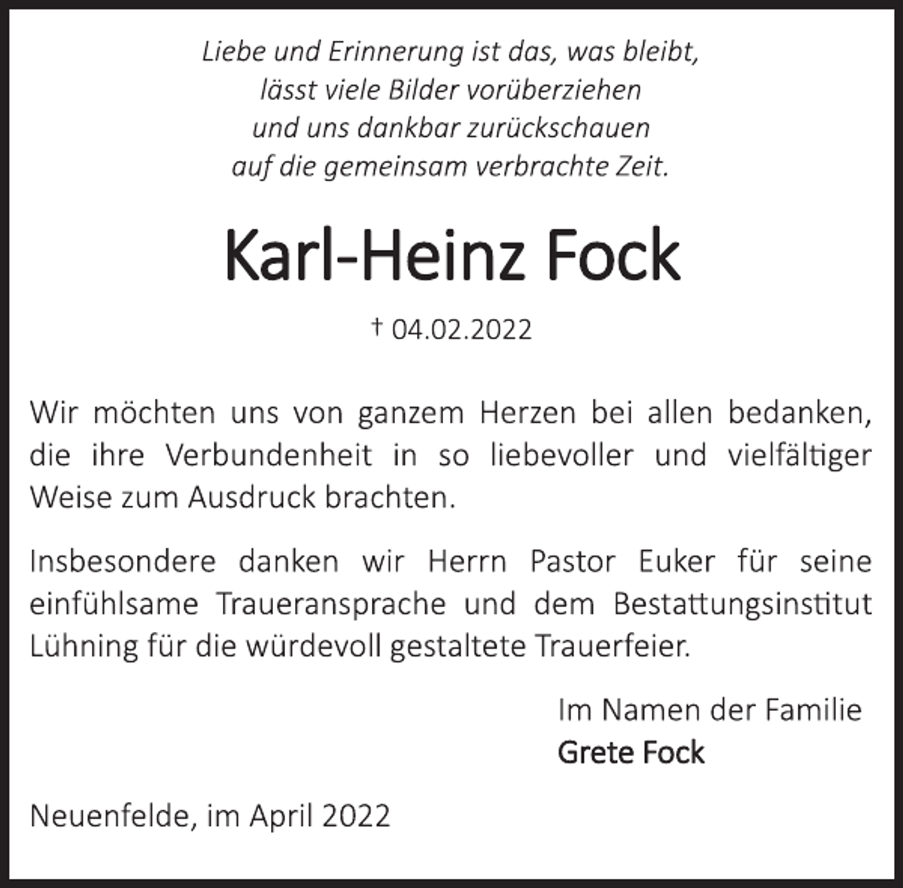<p>Liebe und Erinnerung ist das, was bleibt,<br />lässt viele Bilder vorüberziehen<br />und uns dankbar zurückschauen<br />auf die gemeinsam verbrachte Zeit.<br />Karl-Heinz Fock<br />† 04.02.2022<br />Wir möchten uns von ganzem Herzen bei allen bedanken,<br />die ihre Verbundenheit in so liebevoller und vielfältiger<br />Weise zum Ausdruck brachten.<br />Insbesondere danken wir Herrn Pastor Euker für seine<br />einfühlsame Traueransprache und dem Bestattungsinstitut<br />Lühning für die würdevoll gestaltete Trauerfeier.<br />Im Namen der Familie<br />Grete Fock<br />Neuenfelde, im April 2022</p>