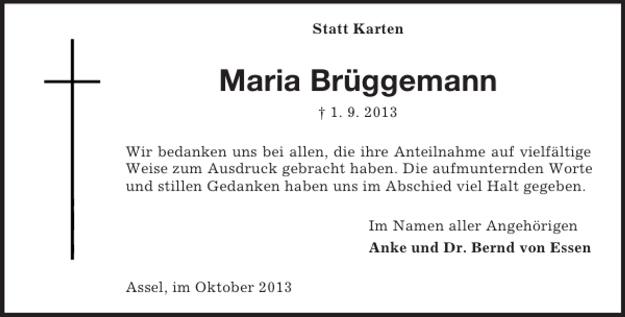 <p>Statt Karten</p><p>Maria Brüggemann<br />† 1. 9. 2013<br />Wir bedanken uns bei allen, die ihre Anteilnahme auf vielfältige<br />Weise zum Ausdruck gebracht haben. Die aufmunternden Worte<br />und stillen Gedanken haben uns im Abschied viel Halt gegeben.<br />Im Namen aller Angehörigen<br />Anke und Dr. Bernd von Essen<br />Assel, im Oktober 2013</p>