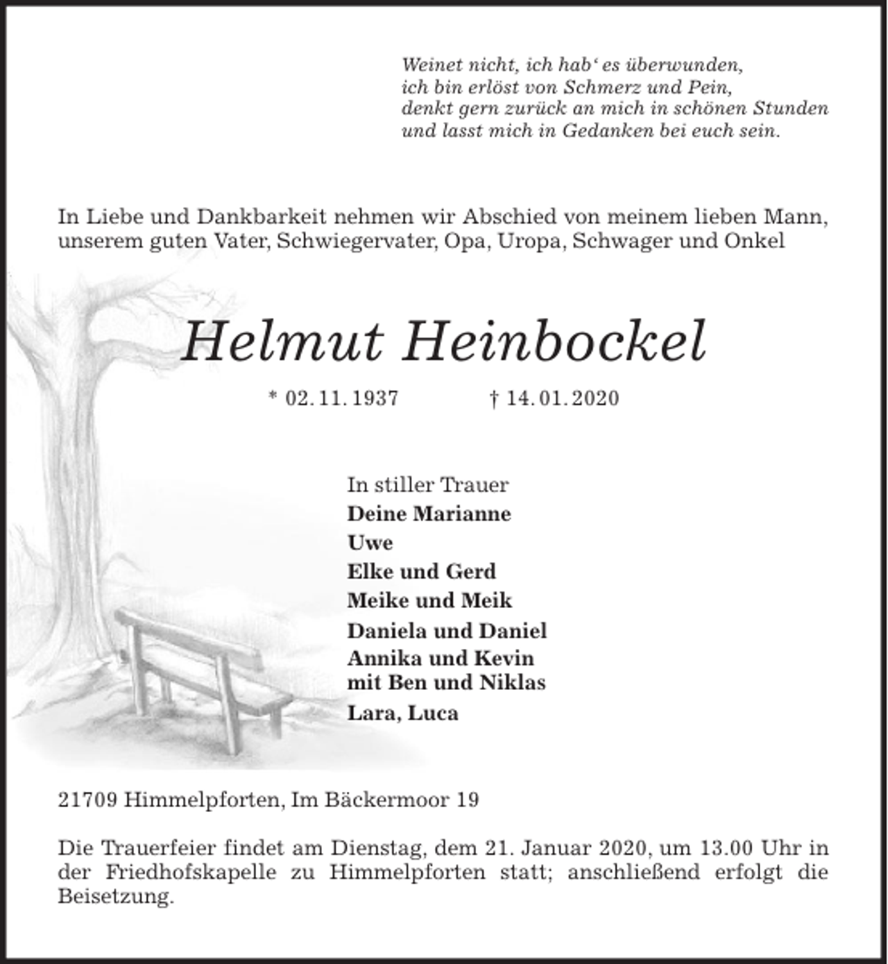 <p>Weinet nicht, ich hab‘ es überwunden,<br />ich bin erlöst von Schmerz und Pein,<br />denkt gern zurück an mich in schönen Stunden<br />und lasst mich in Gedanken bei euch sein.<br />In Liebe und Dankbarkeit nehmen wir Abschied von meinem lieben Mann,<br />unserem guten Vater, Schwiegervater, Opa, Uropa, Schwager und Onkel<br />Helmut Heinbockel<br />* 02. 11. 1937 † 14. 01. 2020<br />In stiller Trauer<br />Deine Marianne<br />Uwe<br />Elke und Gerd<br />Meike und Meik<br />Daniela und Daniel<br />Annika und Kevin<br />mit Ben und Niklas<br />Lara, Luca<br />21709 Himmelpforten, Im Bäckermoor 19</p>
<p>Die Trauerfeier findet am Dienstag, dem 21. Januar 2020, um 13.00 Uhr in<br />der Friedhofskapelle zu Himmelpforten statt; anschließend erfolgt die<br />Beisetzung.</p>