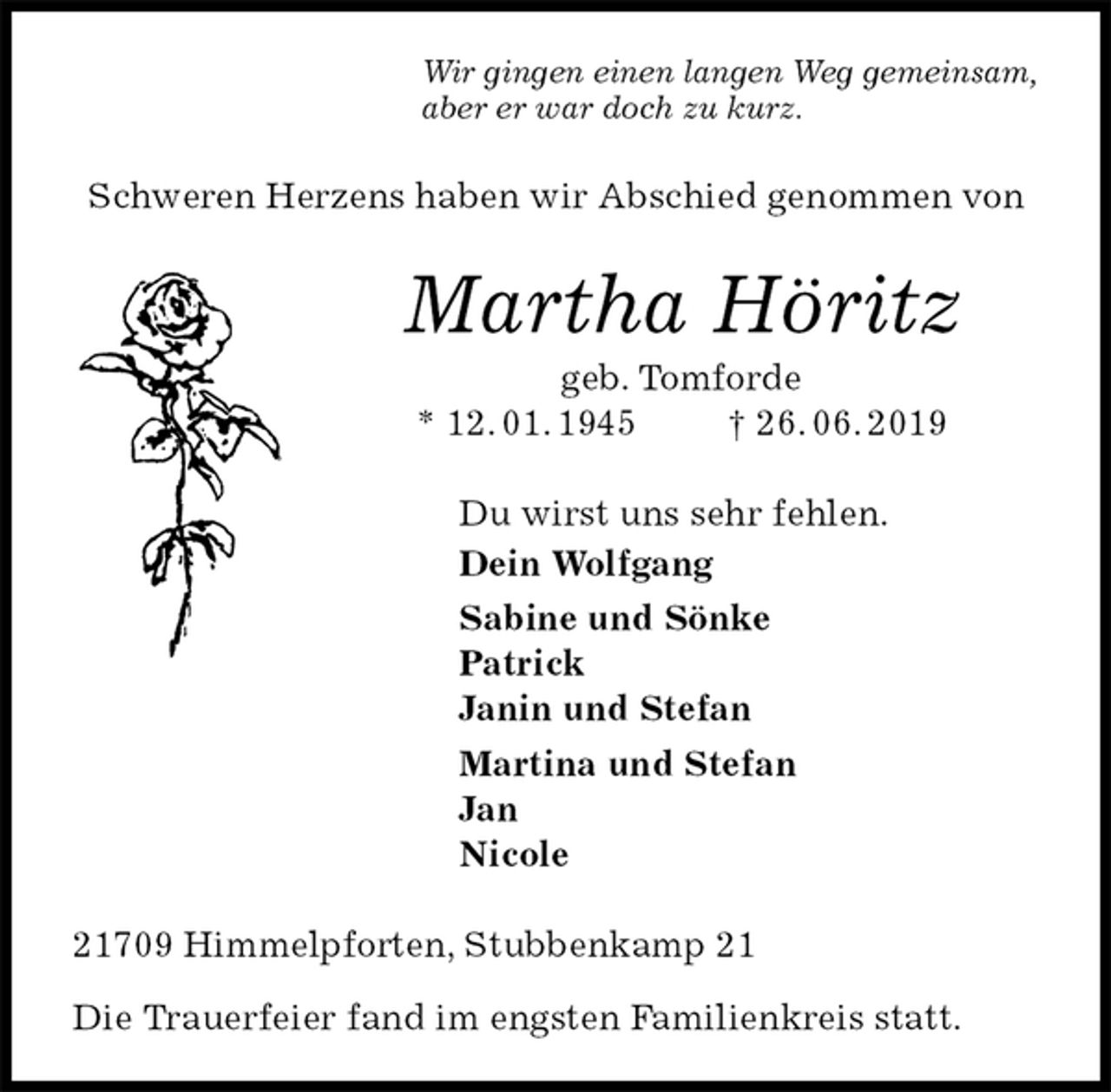 <p>Wir gingen einen langen Weg gemeinsam,<br />aber er war doch zu kurz.<br />Schweren Herzens haben wir Abschied genommen von<br />Martha Höritz<br />geb. Tomforde<br />* 12. 01. 1945 † 26. 06. 2019<br />Du wirst uns sehr fehlen.<br />Dein Wolfgang<br />Sabine und Sönke<br />Patrick<br />Janin und Stefan<br />Martina und Stefan<br />Jan<br />Nicole<br />21709 Himmelpforten, Stubbenkamp 21</p>
<p>Die Trauerfeier fand im engsten Familienkreis statt.</p>