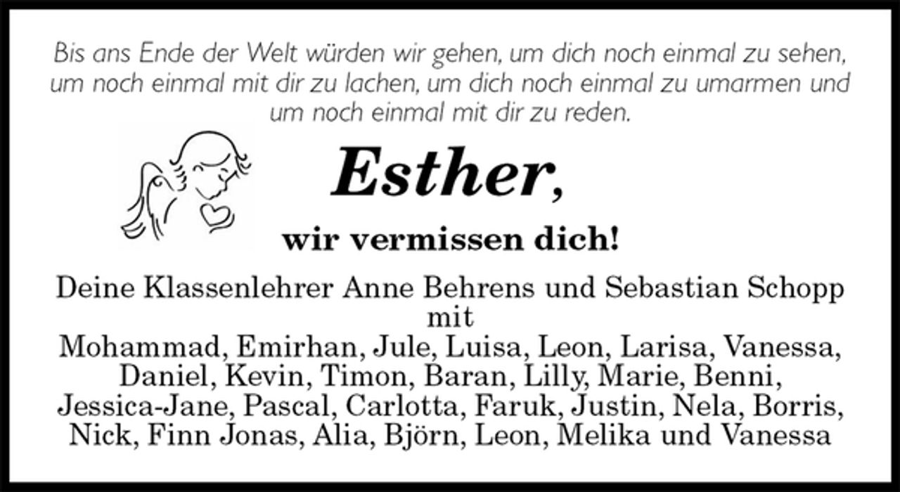 <p>Bis ans Ende der Welt würden wir gehen, um dich noch einmal zu sehen,<br />um noch einmal mit dir zu lachen, um dich noch einmal zu umarmen und um noch einmal mit dir zu reden.<br />Esther,<br />wir vermissen dich!<br />Deine Klassenlehrer Anne Behrens und Sebastian Schopp<br />mit<br />Mohammad, Emirhan, Jule, Luisa, Leon, Larisa, Vanessa, Daniel, Kevin, Timon, Baran, Lilly, Marie, Benni,<br />Jessica-Jane, Pascal, Carlotta, Faruk, Justin, Nela, Borris, Nick, Finn Jonas, Alia, Björn, Leon, Melika und Vanessa</p>