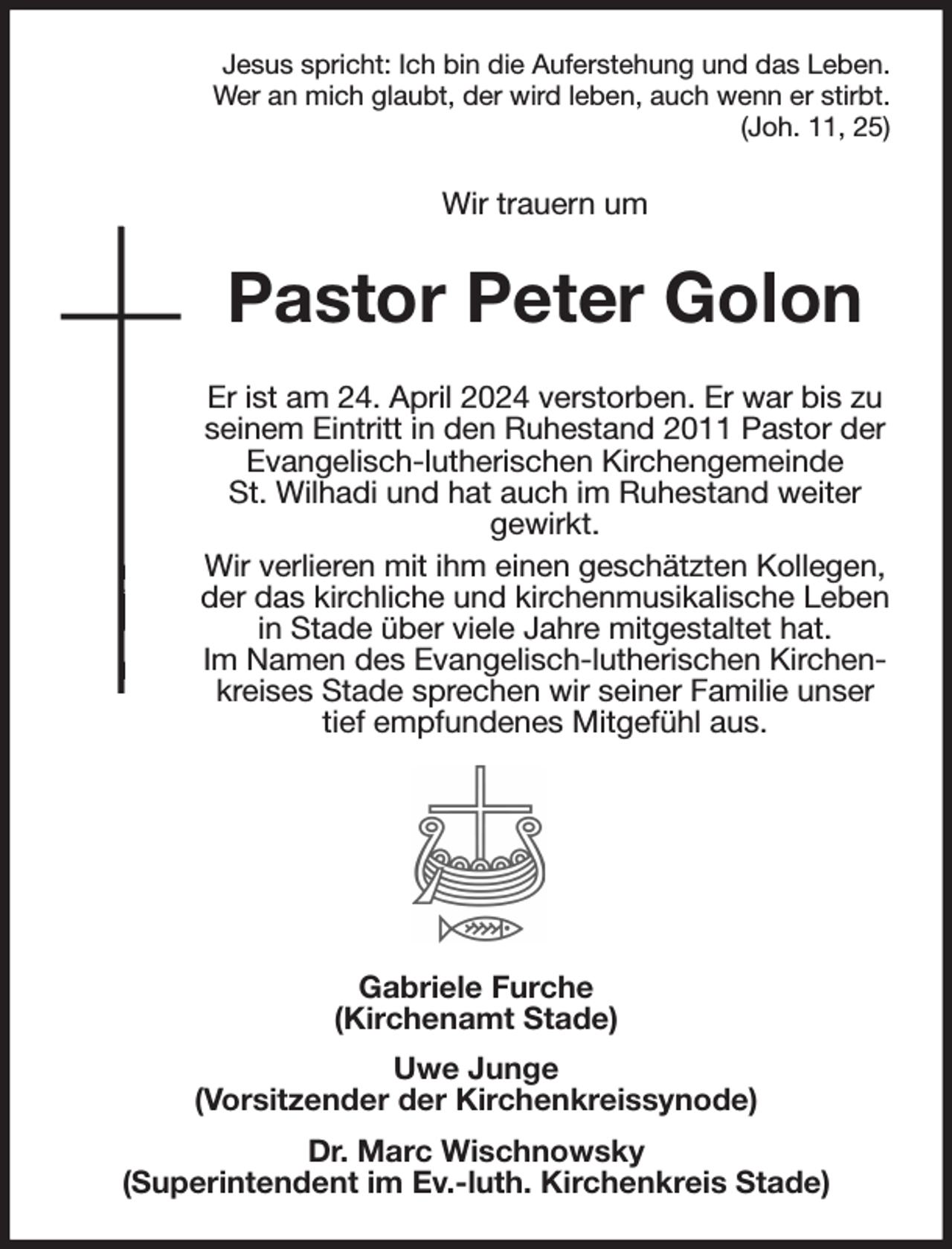 <p>Jesus spricht: Ich bin die Auferstehung und das Leben.<br />Wer an mich glaubt, der wird leben, auch wenn er stirbt.<br />(Joh. 11, 25)<br />Wir trauern um<br />Pastor Peter Golon<br />Er ist am 24. April 2024 verstorben. Er war bis zu seinem Eintritt in den Ruhestand 2011 Pastor der Evangelisch-lutherischen Kirchengemeinde<br />St. Wilhadi und hat auch im Ruhestand weiter<br />gewirkt.<br />Wir verlieren mit ihm einen geschätzten Kollegen, der das kirchliche und kirchenmusikalische Leben in Stade über viele Jahre mitgestaltet hat.<br />Im Namen des Evangelisch-lutherischen Kirchenkreises Stade sprechen wir seiner Familie unser tief empfundenes Mitgefühl aus.</p><p>Gabriele Furche<br />(Kirchenamt Stade)<br />Uwe Junge<br />(Vorsitzender der Kirchenkreissynode)<br />Dr. Marc Wischnowsky<br />(Superintendent im Ev.-luth. Kirchenkreis Stade)</p>