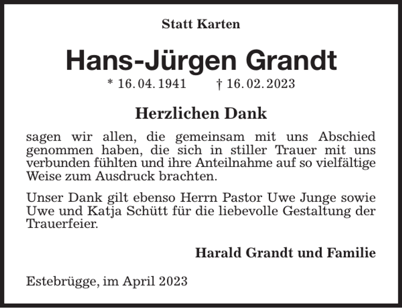 <p>Statt Karten<br />Hans-Jürgen Grandt<br />* 16. 04. 1941 † 16. 02. 2023<br />Herzlichen Dank<br />sagen wir allen, die gemeinsam mit uns Abschied<br />genommen haben, die sich in stiller Trauer mit uns<br />verbunden fühlten und ihre Anteilnahme auf so vielfältige<br />Weise zum Ausdruck brachten.<br />Unser Dank gilt ebenso Herrn Pastor Uwe Junge sowie Uwe und Katja Schütt für die liebevolle Gestaltung der Trauerfeier.<br />Harald Grandt und Familie<br />Estebrügge, im April 2023</p>