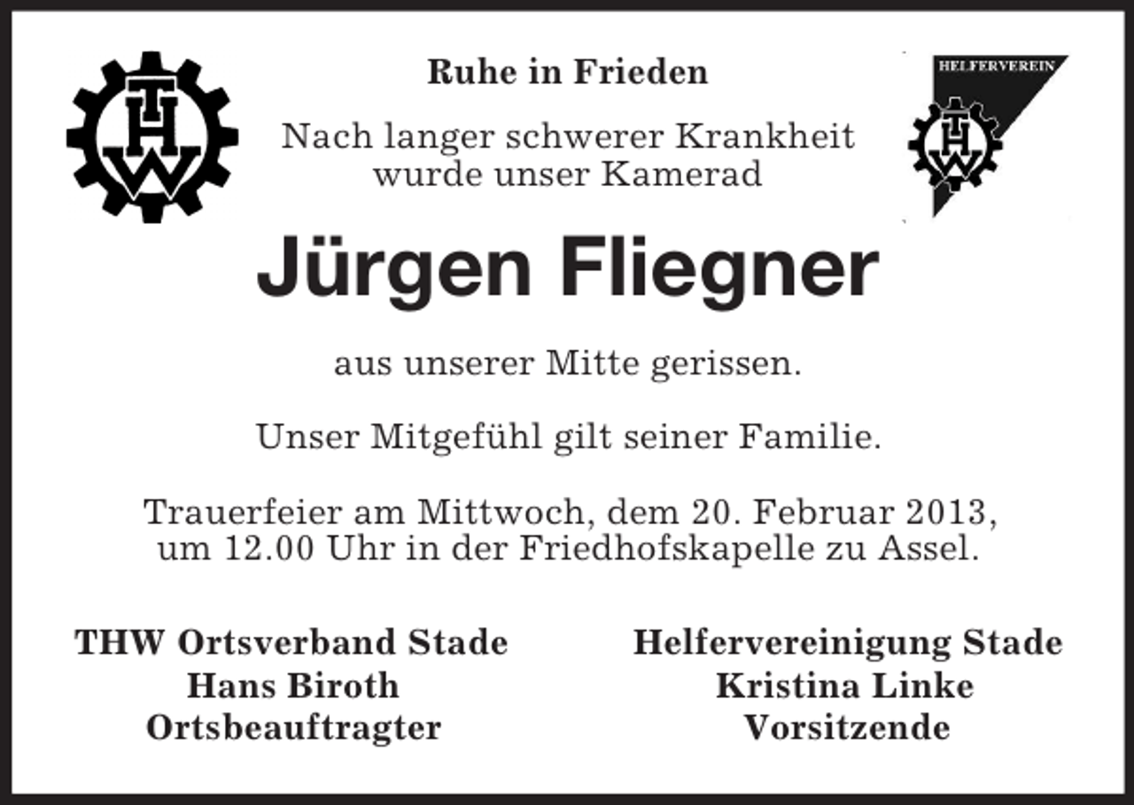 <p>Ruhe in Frieden<br />Nach langer schwerer Krankheit<br />wurde unser Kamerad<br />Jürgen Fliegner<br />aus unserer Mitte gerissen.</p><p>Unser Mitgefühl gilt seiner Familie.</p><p>Trauerfeier am Mittwoch, dem 20. Februar 2013,<br />um 12.00 Uhr in der Friedhofskapelle zu Assel.<br />THW Ortsverband Stade Helfervereinigung Stade<br />Hans Biroth Kristina Linke<br />Ortsbeauftragter Vorsitzende</p>