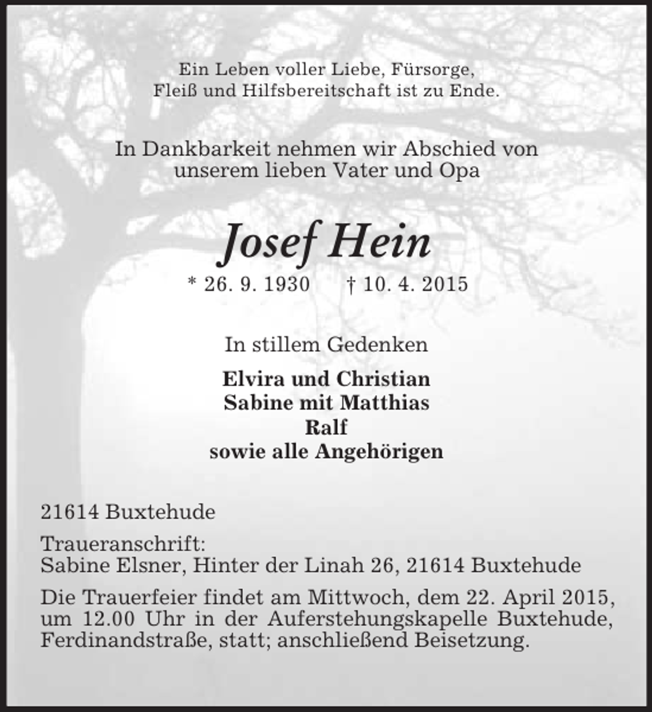 <p>Ein Leben voller Liebe, Fürsorge,<br />Fleiß und Hilfsbereitschaft ist zu Ende.<br />In Dankbarkeit nehmen wir Abschied von<br />unserem lieben Vater und Opa<br />Josef Hein<br />* 26. 9. 1930 † 10. 4. 2015<br />In stillem Gedenken<br />Elvira und Christian<br />Sabine mit Matthias<br />Ralf<br />sowie alle Angehörigen<br />21614 Buxtehude<br />Traueranschrift:<br />Sabine Elsner, Hinter der Linah 26, 21614 Buxtehude<br />Die Trauerfeier findet am Mittwoch, dem 22. April 2015, um 12.00 Uhr in der Auferstehungskapelle Buxtehude, Ferdinandstraße, statt; anschließend Beisetzung.</p>