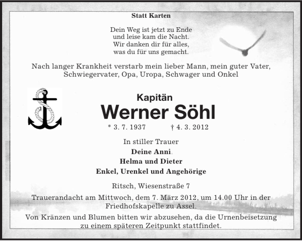 <p>Statt Karten<br />Dein Weg ist jetzt zu Ende<br />und leise kam die Nacht.<br />Wir danken dir für alles,<br />was du für uns gemacht.<br />Nach langer Krankheit verstarb mein lieber Mann, mein guter Vater,<br />Schwiegervater, Opa, Uropa, Schwager und Onkel<br />Kapitän<br />Werner Söhl<br />* 3. 7. 1937 † 4. 3. 2012<br />In stiller Trauer<br />Deine Anni<br />Helma und Dieter<br />Enkel, Urenkel und Angehörige<br />Ritsch, Wiesenstraße 7<br />Trauerandacht am Mittwoch, dem 7. März 2012, um 14.00 Uhr in der<br />Friedhofskapelle zu Assel.<br />Von Kränzen und Blumen bitten wir abzusehen, da die Urnenbeisetzung<br />zu einem späteren Zeitpunkt stattfindet.</p>