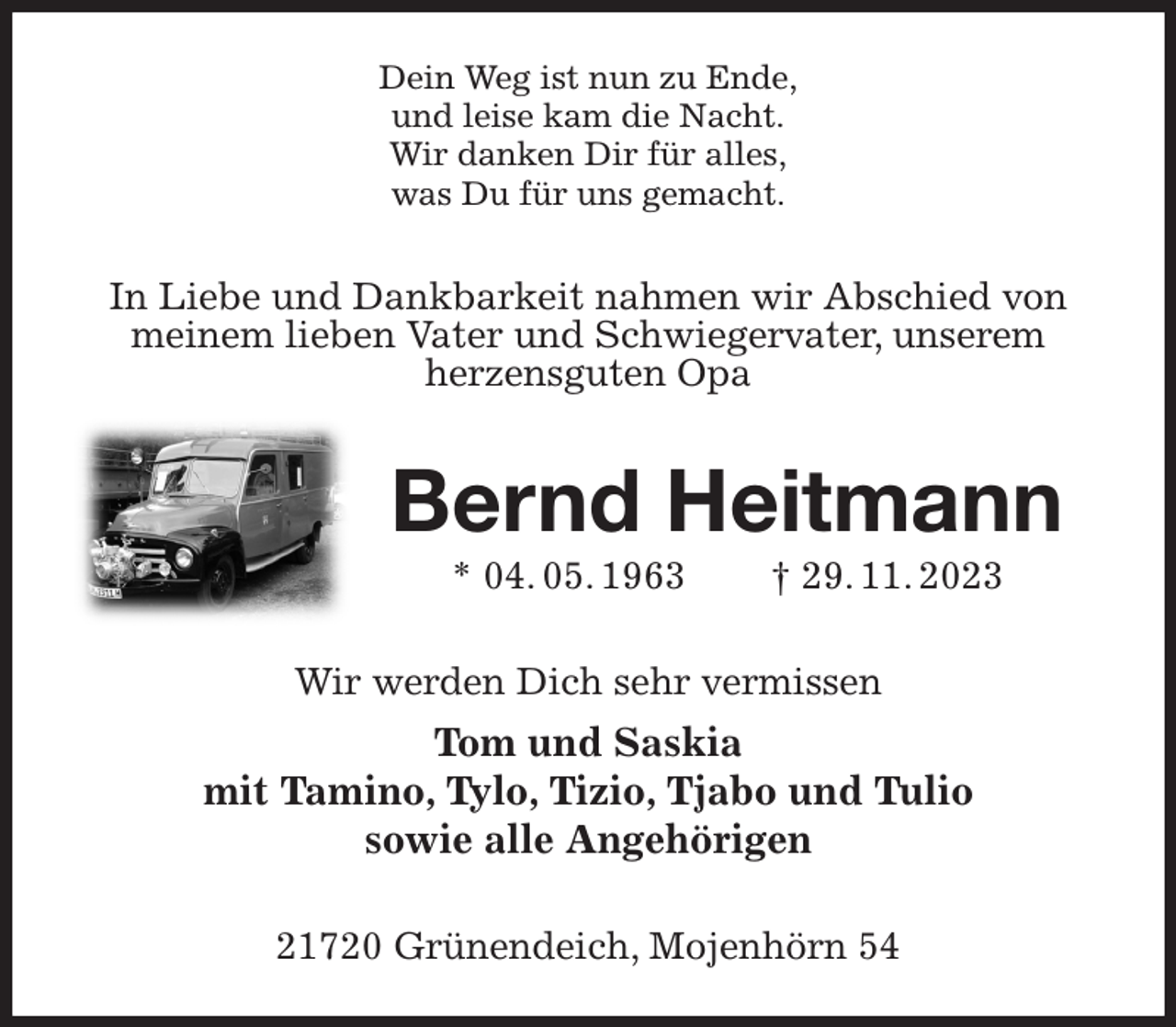 <p>Dein Weg ist nun zu Ende,<br />und leise kam die Nacht.<br />Wir danken Dir für alles,<br />was Du für uns gemacht.<br />In Liebe und Dankbarkeit nahmen wir Abschied von meinem lieben Vater und Schwiegervater, unserem<br />herzensguten Opa<br />Bernd Heitmann<br />* 04. 05. 1963 † 29. 11. 2023<br />Wir werden Dich sehr vermissen<br />Tom und Saskia<br />mit Tamino, Tylo, Tizio, Tjabo und Tulio<br />sowie alle Angehörigen<br />21720 Grünendeich, Mojenhörn 54</p>
