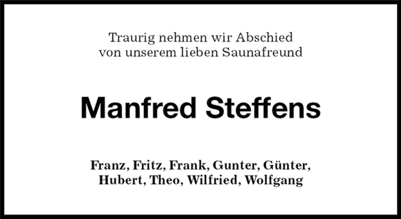 <p>Manfred Steffens<br />Franz, Fritz, Frank, Gunter, Günter,<br />Hubert, Theo, Wilfried, Wolfgang<br />Traurig nehmen wir Abschied<br />von unserem lieben Saunafreund</p>