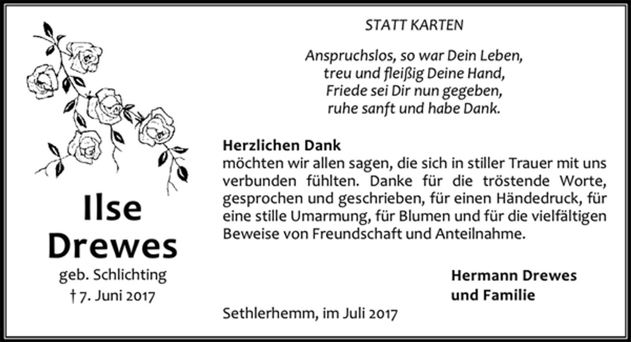 <p>STATT KARTEN<br />Anspruchslos, so war Dein Leben,<br />treu und fleißig Deine Hand,<br />Friede sei Dir nun gegeben,<br />ruhe sanft und habe Dank.<br />Herzlichen Dank<br />möchten wir allen sagen, die sich in stiller Trauer mit uns<br />verbunden fühlten. Danke für die tröstende Worte,<br />gesprochen und geschrieben, für einen Händedruck, für<br />eine stille Umarmung, für Blumen und für die vielfältigen<br />Beweise von Freundschaft und Anteilnahme.<br />Hermann Drewes<br />und Familie<br />Sethlerhemm, im Juli 2017<br />Ilse<br />Drewes<br />geb. Schlichting<br />† 7. Juni 2017</p>