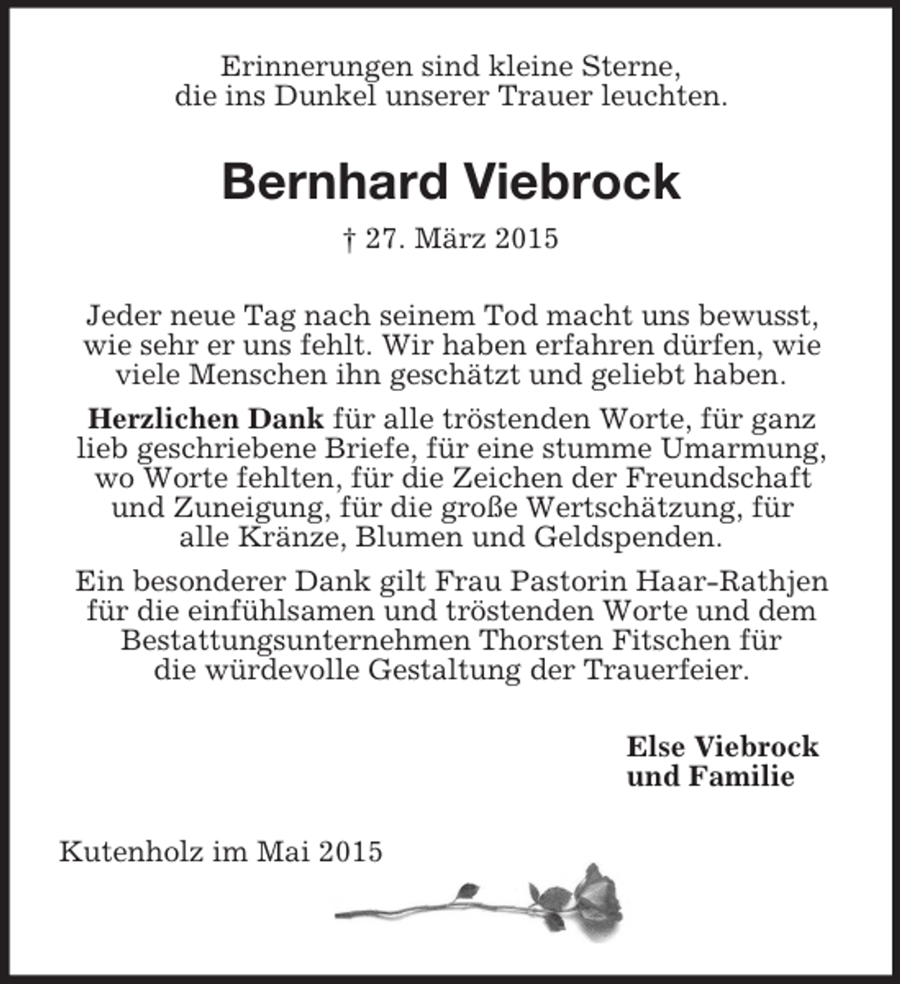 <p>Erinnerungen sind kleine Sterne,<br />die ins Dunkel unserer Trauer leuchten.<br />Bernhard Viebrock<br />† 27. März 2015<br />Jeder neue Tag nach seinem Tod macht uns bewusst, wie sehr er uns fehlt. Wir haben erfahren dürfen, wie viele Menschen ihn geschätzt und geliebt haben.<br />Herzlichen Dank für alle tröstenden Worte, für ganz lieb geschriebene Briefe, für eine stumme Umarmung, wo Worte fehlten, für die Zeichen der Freundschaft<br />und Zuneigung, für die große Wertschätzung, für<br />alle Kränze, Blumen und Geldspenden.<br />Ein besonderer Dank gilt Frau Pastorin Haar-Rathjen für die einfühlsamen und tröstenden Worte und dem Bestattungsunternehmen Thorsten Fitschen für<br />die würdevolle Gestaltung der Trauerfeier.<br />Else Viebrock<br />und Familie<br />Kutenholz im Mai 2015</p>