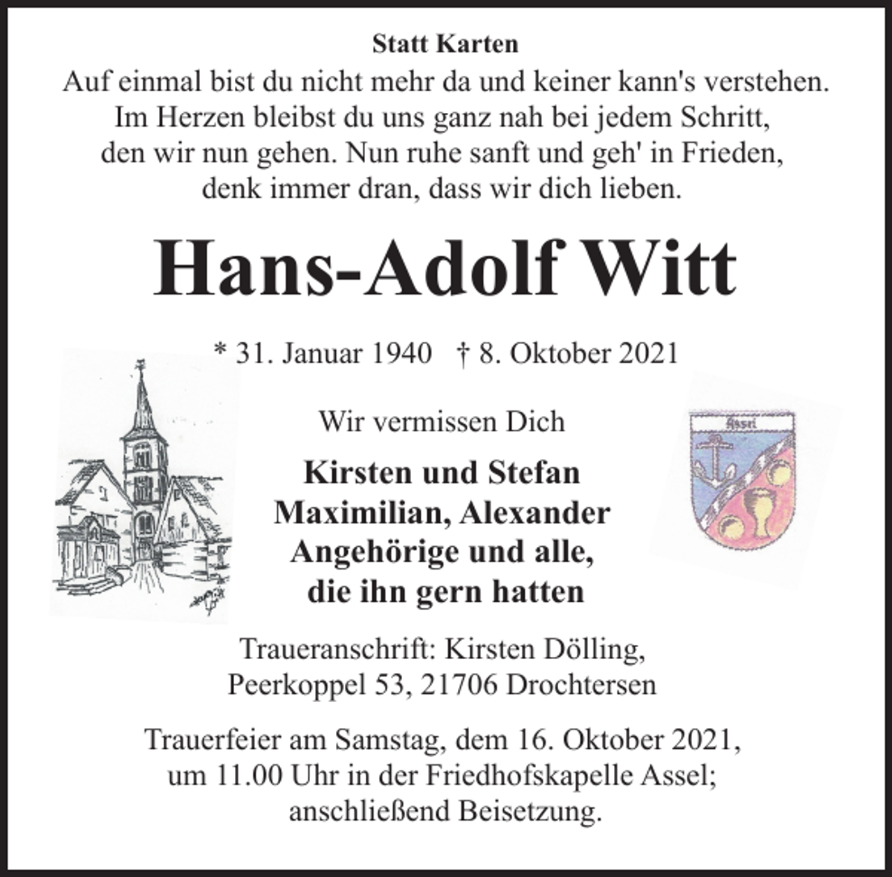 <p>Statt Karten<br />Auf einmal bist du nicht mehr da und keiner kann's verstehen.<br />Im Herzen bleibst du uns ganz nah bei jedem Schritt,<br />den wir nun gehen. Nun ruhe sanft und geh' in Frieden,<br />denk immer dran, dass wir dich lieben.<br />Hans-Adolf Witt<br />* 31. Januar 1940 † 8. Oktober 2021<br />Wir vermissen Dich<br />Kirsten und Stefan<br />Maximilian, Alexander<br />Angehörige und alle,<br />die ihn gern hatten<br />Traueranschrift: Kirsten Dölling,<br />Peerkoppel 53, 21706 Drochtersen<br />Trauerfeier am Samstag, dem 16. Oktober 2021,<br />um 11.00 Uhr in der Friedhofskapelle Assel;<br />anschließend Beisetzung.</p>