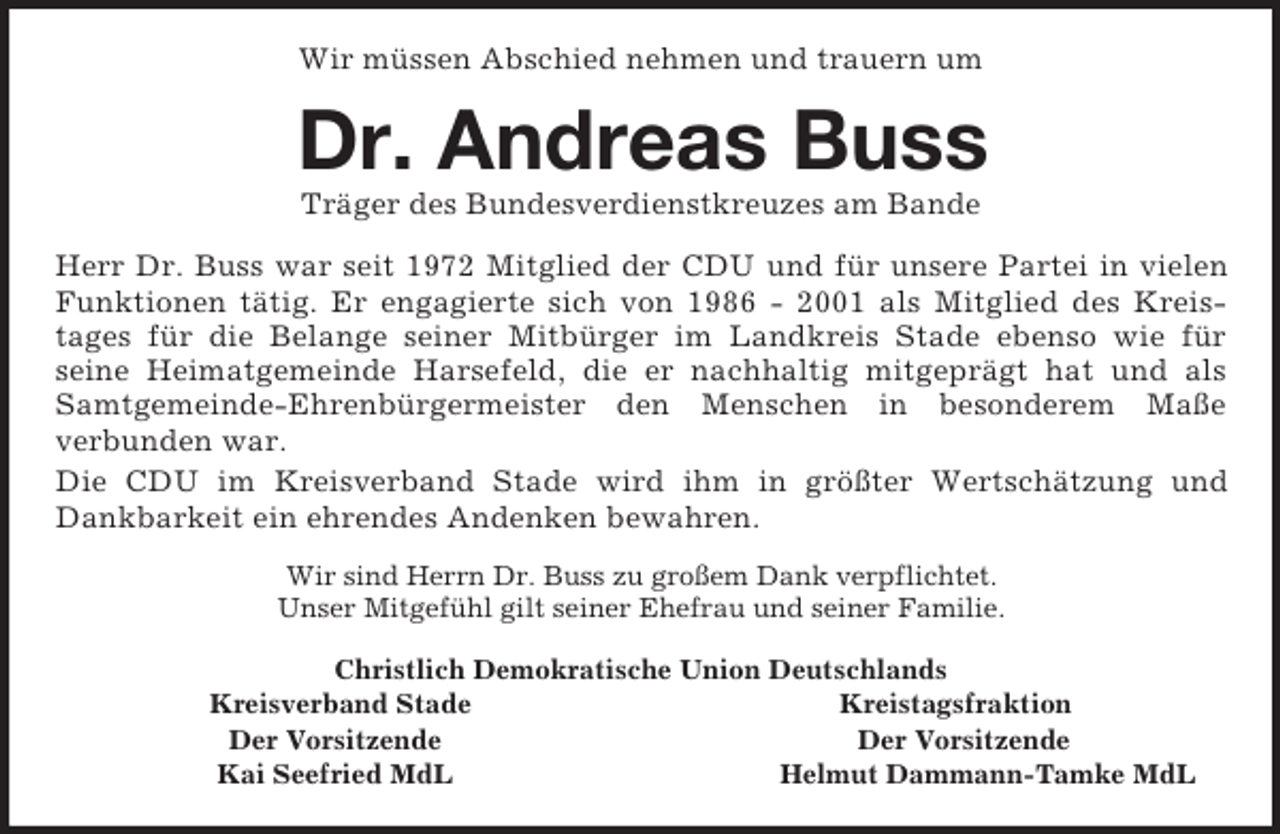 <p>Wir müssen Abschied nehmen und trauern um<br />Dr. Andreas Buss<br />Träger des Bundesverdienstkreuzes am Bande<br />Herr Dr. Buss war seit 1972 Mitglied der CDU und für unsere Partei in vielen Funktionen tätig. Er engagierte sich von 1986 - 2001 als Mitglied des Kreis-<br />tages für die Belange seiner Mitbürger im Landkreis Stade ebenso wie für<br />seine Heimatgemeinde Harsefeld, die er nachhaltig mitgeprägt hat und als Samtgemeinde-Ehrenbürgermeister den Menschen in besonderem Maße<br />verbunden war.<br />Die CDU im Kreisverband Stade wird ihm in größter Wertschätzung und Dankbarkeit ein ehrendes Andenken bewahren.<br />Wir sind Herrn Dr. Buss zu großem Dank verpflichtet.<br />Unser Mitgefühl gilt seiner Ehefrau und seiner Familie.<br />Christlich Demokratische Union Deutschlands<br />Kreisverband Stade Kreistagsfraktion<br />Der Vorsitzende Der Vorsitzende<br />Kai Seefried MdL Helmut Dammann-Tamke MdL</p>