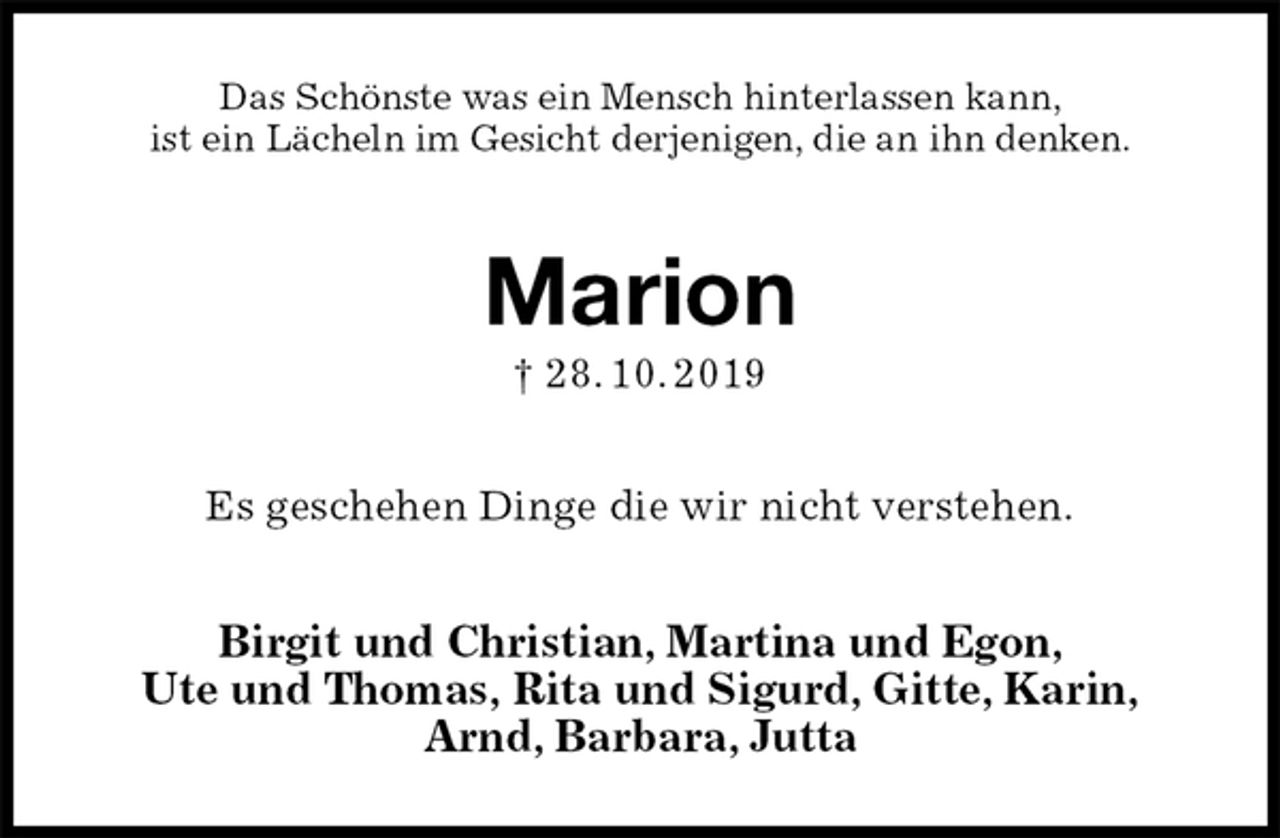 <p>Das Schönste was ein Mensch hinterlassen kann,<br />ist ein Lächeln im Gesicht derjenigen, die an ihn denken.<br />Marion<br />† 28. 10. 2019<br />Es geschehen Dinge die wir nicht verstehen.<br />Birgit und Christian, Martina und Egon,<br />Ute und Thomas, Rita und Sigurd, Gitte, Karin,<br />Arnd, Barbara, Jutta</p>