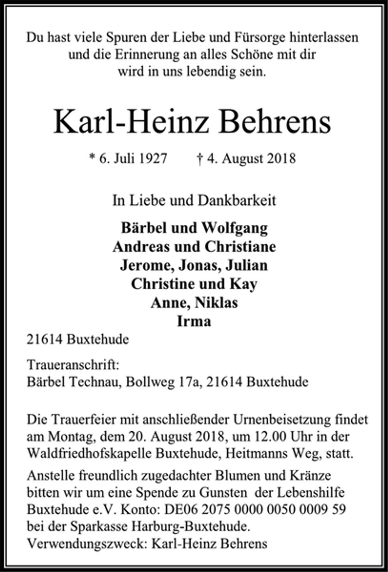 <p>Du hast viele Spuren der Liebe und Fürsorge hinterlassen<br />und die Erinnerung an alles Schöne mit dir<br />wird in uns lebendig sein.</p><p>Karl-Heinz Behrens<br />* 6. Juli 1927 † 4. August 2018</p><p>In Liebe und Dankbarkeit<br />Bärbel und Wolfgang<br />Andreas und Christiane<br />Jerome, Jonas, Julian<br />Christine und Kay<br />Anne, Niklas<br />Irma</p><p>21614 Buxtehude<br />Traueranschrift:<br />Bärbel Technau, Bollweg 17a, 21614 Buxtehude<br />Die Trauerfeier mit anschließender Urnenbeisetzung findet<br />am Montag, dem 20. August 2018, um 12.00 Uhr in der<br />Waldfriedhofskapelle Buxtehude, Heitmanns Weg, statt.<br />Anstelle freundlich zugedachter Blumen und Kränze<br />bitten wir um eine Spende zu Gunsten der Lebenshilfe Buxtehude e.V. Konto: DE06 2075 0000 0050 0009 59<br />bei der Sparkasse Harburg-Buxtehude.<br />Verwendungszweck: Karl-Heinz Behrens</p>