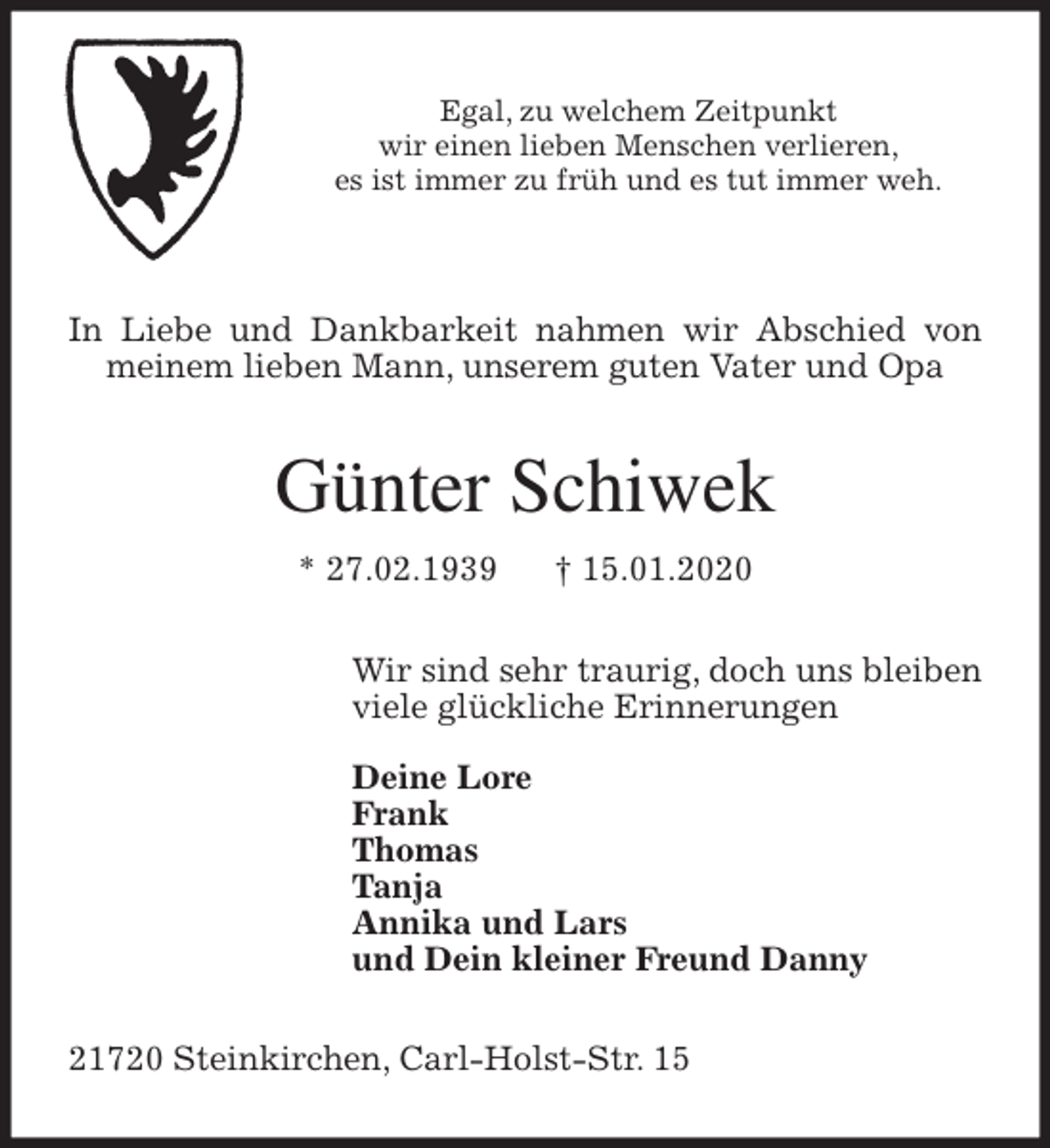 <p>Egal, zu welchem Zeitpunkt<br />wir einen lieben Menschen verlieren,<br />es ist immer zu früh und es tut immer weh.<br />In Liebe und Dankbarkeit nahmen wir Abschied von meinem lieben Mann, unserem guten Vater und Opa<br />Günter Schiwek<br />* 27.02.1939 † 15.01.2020<br />Wir sind sehr traurig, doch uns bleiben<br />viele glückliche Erinnerungen</p><p>Deine Lore<br />Frank<br />Thomas<br />Tanja<br />Annika und Lars<br />und Dein kleiner Freund Danny<br />21720 Steinkirchen, Carl-Holst-Str. 15</p>