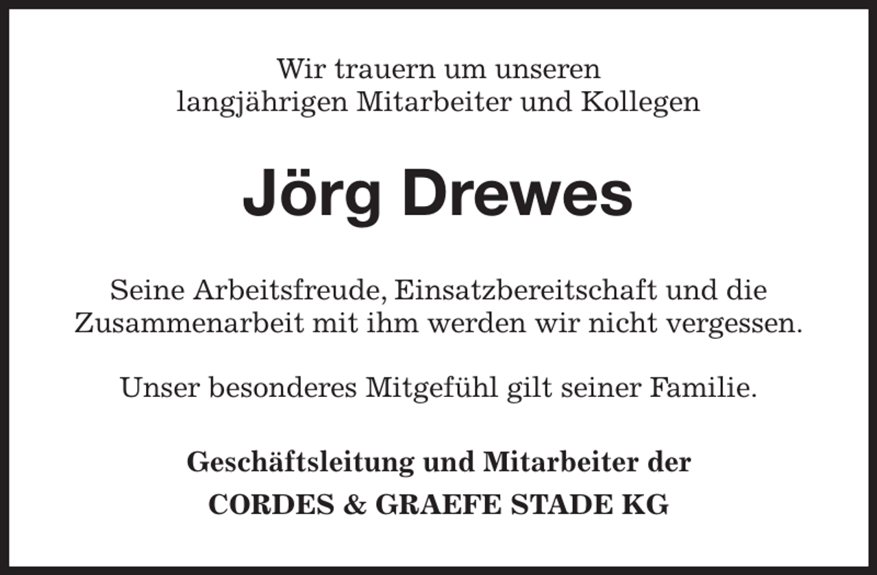 <p>Wir trauern um unseren<br />langjährigen Mitarbeiter und Kollegen<br />Jörg Drewes<br />Seine Arbeitsfreude, Einsatzbereitschaft und die<br />Zusammenarbeit mit ihm werden wir nicht vergessen.</p><p>Unser besonderes Mitgefühl gilt seiner Familie.<br />Geschäftsleitung und Mitarbeiter der<br />CORDES &amp; GRAEFE STADE KG</p>