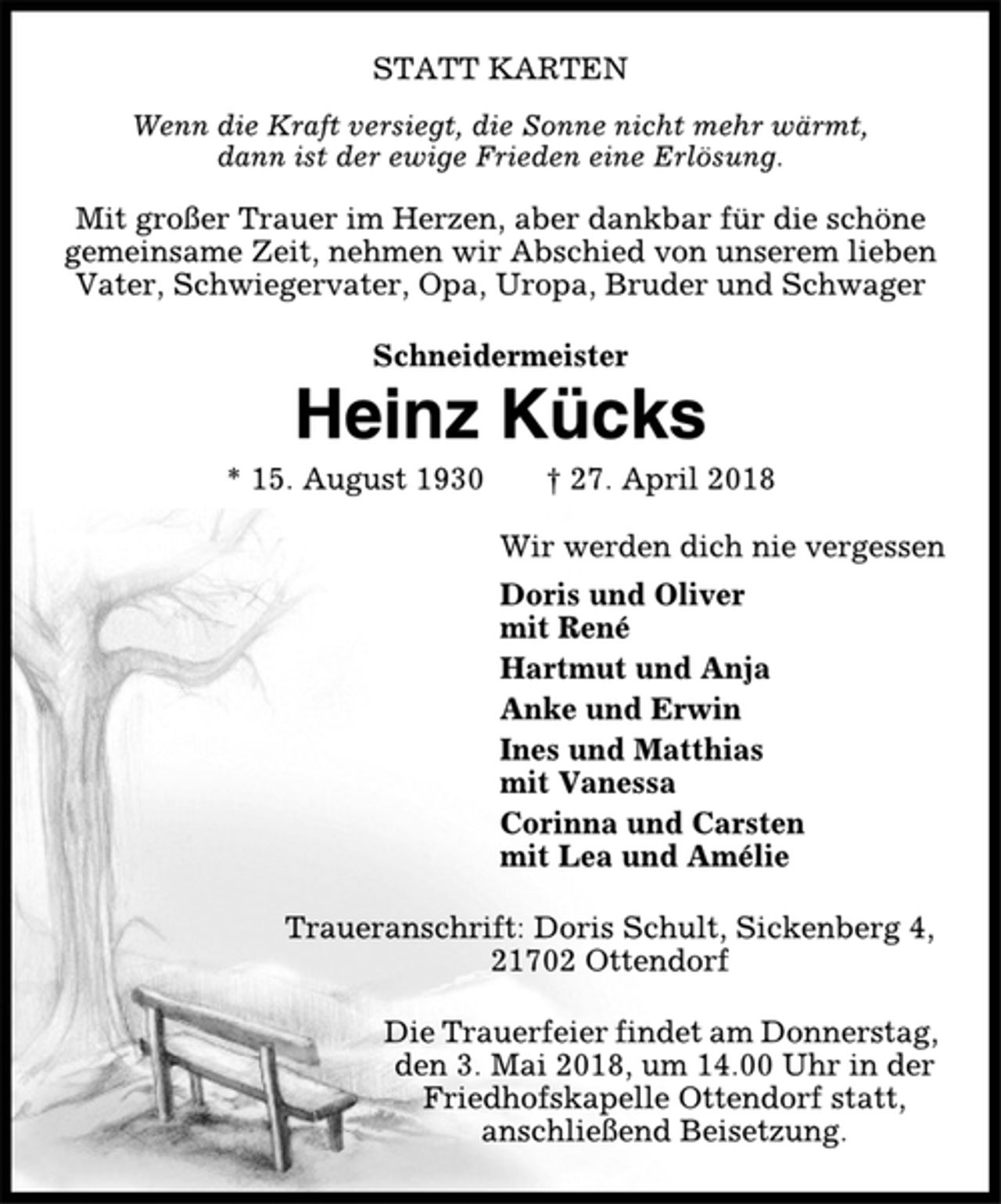 <p>STATT KARTEN<br />Wenn die Kraft versiegt, die Sonne nicht mehr wärmt,<br />dann ist der ewige Frieden eine Erlösung.<br />Mit großer Trauer im Herzen, aber dankbar für die schöne<br />gemeinsame Zeit, nehmen wir Abschied von unserem lieben<br />Vater, Schwiegervater, Opa, Uropa, Bruder und Schwager<br />Schneidermeister<br />Heinz Kücks<br />* 15. August 1930 † 27. April 2018<br />Wir werden dich nie vergessen<br />Doris und Oliver<br />mit René<br />Hartmut und Anja<br />Anke und Erwin<br />Ines und Matthias<br />mit Vanessa<br />Corinna und Carsten<br />mit Lea und Amélie<br />Traueranschrift: Doris Schult, Sickenberg 4,<br />21702 Ottendorf<br />Die Trauerfeier findet am Donnerstag,<br />den 3. Mai 2018, um 14.00 Uhr in der<br />Friedhofskapelle Ottendorf statt,<br />anschließend Beisetzung.</p>
