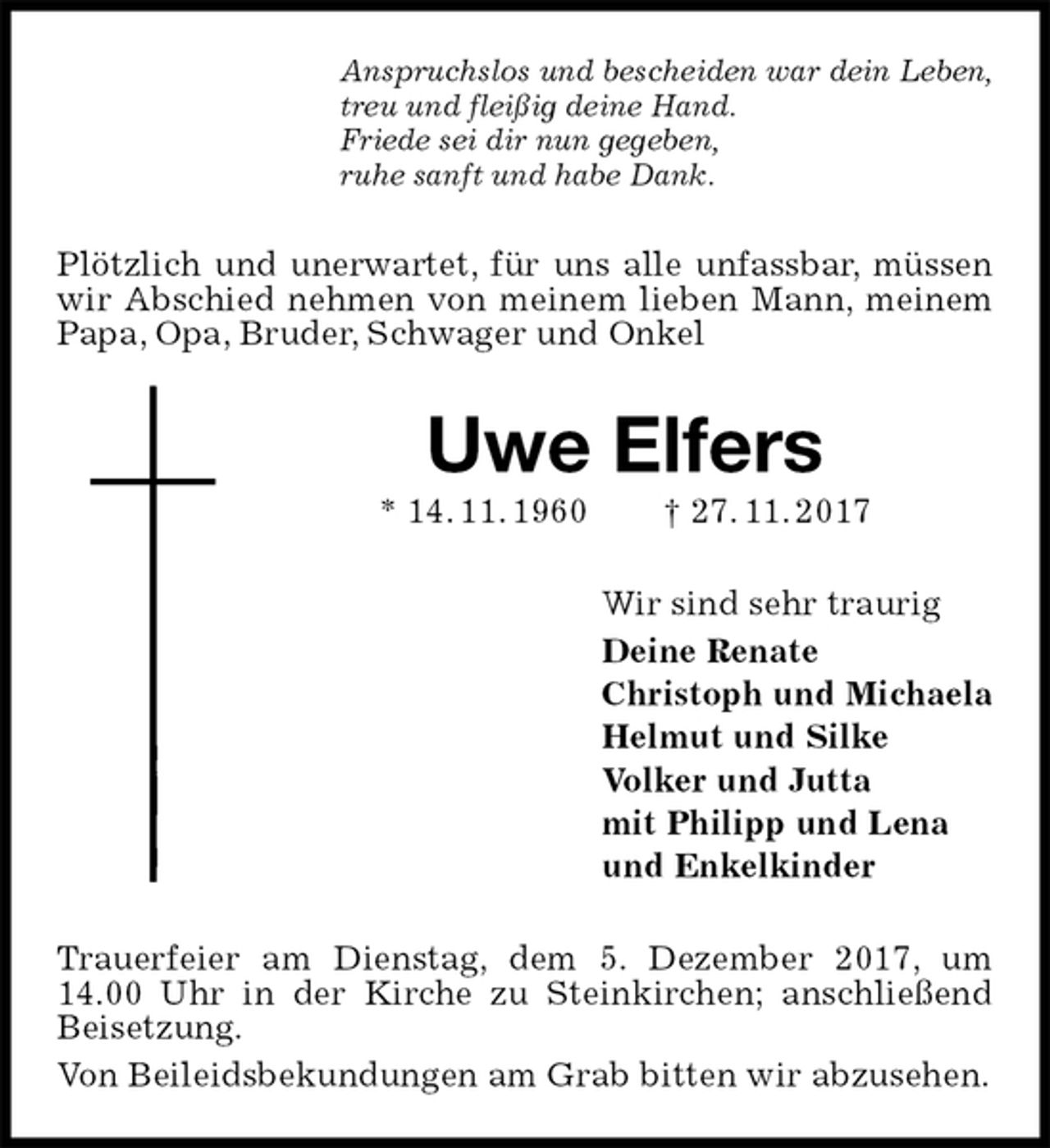 <p>Anspruchslos und bescheiden war dein Leben,<br />treu und fleißig deine Hand.<br />Friede sei dir nun gegeben,<br />ruhe sanft und habe Dank.<br />Plötzlich und unerwartet, für uns alle unfassbar, müssen wir Abschied nehmen von meinem lieben Mann, meinem Papa, Opa, Bruder, Schwager und Onkel<br />Uwe Elfers<br />* 14. 11. 1960 † 27. 11. 2017<br />Wir sind sehr traurig<br />Deine Renate<br />Christoph und Michaela<br />Helmut und Silke<br />Volker und Jutta<br />mit Philipp und Lena<br />und Enkelkinder<br />Trauerfeier am Dienstag, dem 5. Dezember 2017, um 14.00 Uhr in der Kirche zu Steinkirchen; anschließend Beisetzung.<br />Von Beileidsbekundungen am Grab bitten wir abzusehen.</p>