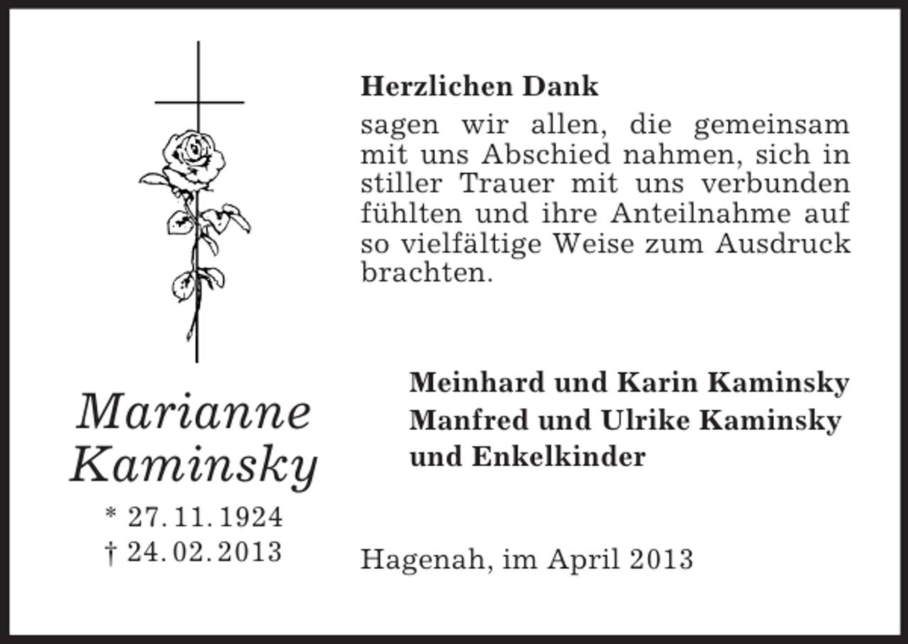 <p>Herzlichen Dank<br />sagen wir allen, die gemeinsam<br />mit uns Abschied nahmen, sich in<br />stiller Trauer mit uns verbunden<br />fühlten und ihre Anteilnahme auf<br />so vielfältige Weise zum Ausdruck<br />brachten.</p><p>Marianne<br />Kaminsky<br />* 27. 11. 1924<br />† 24. 02. 2013</p><p>Meinhard und Karin Kaminsky<br />Manfred und Ulrike Kaminsky<br />und Enkelkinder<br />Hagenah, im April 2013</p>