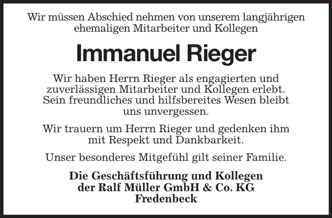 <p>Wir müssen Abschied nehmen von unserem langjährigen ehemaligen Mitarbeiter und Kollegen<br />Immanuel Rieger<br />Wir haben Herrn Rieger als engagierten und<br />zuverlässigen Mitarbeiter und Kollegen erlebt.<br />Sein freundliches und hilfsbereites Wesen bleibt<br />uns unvergessen.<br />Wir trauern um Herrn Rieger und gedenken ihm<br />mit Respekt und Dankbarkeit.<br />Unser besonderes Mitgefühl gilt seiner Familie.<br />Die Geschäftsführung und Kollegen<br />der Ralf Müller GmbH &amp; Co. KG<br />Fredenbeck</p>