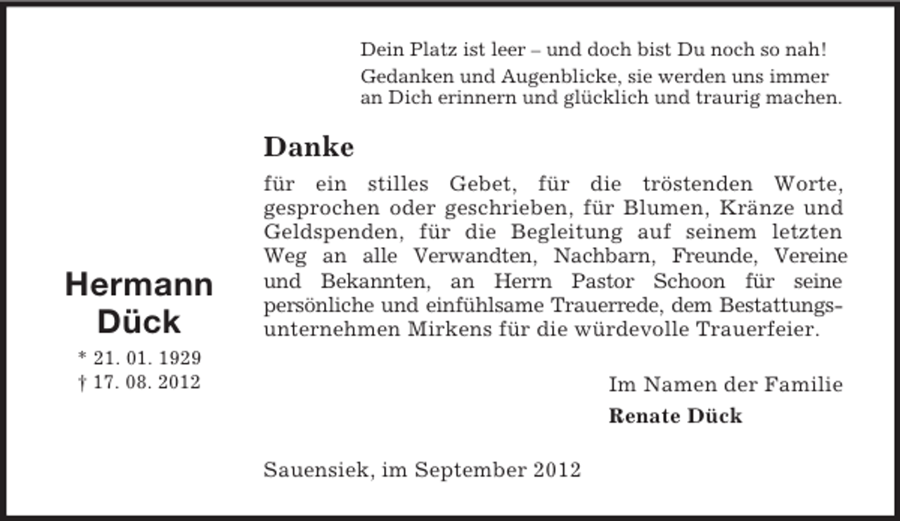 <p>Dein Platz ist leer – und doch bist Du noch so nah!<br />Gedanken und Augenblicke, sie werden uns immer<br />an Dich erinnern und glücklich und traurig machen.</p><p>Danke</p><p>Hermann<br />Dück</p><p>für ein stilles Gebet, für die tröstenden Worte,<br />gesprochen oder geschrieben, für Blumen, Kränze und<br />Geldspenden, für die Begleitung auf seinem letzten<br />Weg an alle Verwandten, Nachbarn, Freunde, Vereine<br />und Bekannten, an Herrn Pastor Schoon für seine<br />persönliche und einfühlsame Trauerrede, dem Bestattungsunternehmen Mirkens für die würdevolle Trauerfeier.</p><p>* 21. 01. 1929<br />† 17. 08. 2012</p><p>Im Namen der Familie<br />Renate Dück<br />Sauensiek, im September 2012</p>