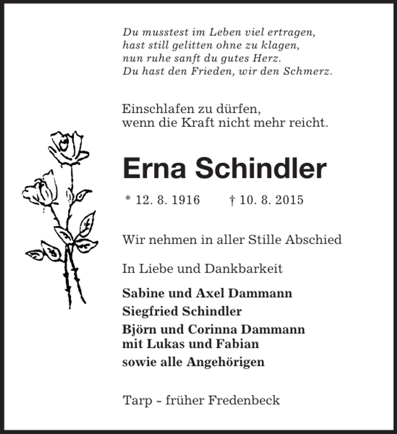 <p>Du musstest im Leben viel ertragen,<br />hast still gelitten ohne zu klagen,<br />nun ruhe sanft du gutes Herz.<br />Du hast den Frieden, wir den Schmerz.<br />Einschlafen zu dürfen,<br />wenn die Kraft nicht mehr reicht.<br />Erna Schindler<br />* 12. 8. 1916 † 10. 8. 2015<br />Wir nehmen in aller Stille Abschied</p><p>In Liebe und Dankbarkeit<br />Sabine und Axel Dammann<br />Siegfried Schindler<br />Björn und Corinna Dammann<br />mit Lukas und Fabian<br />sowie alle Angehörigen<br />Tarp - früher Fredenbeck</p>