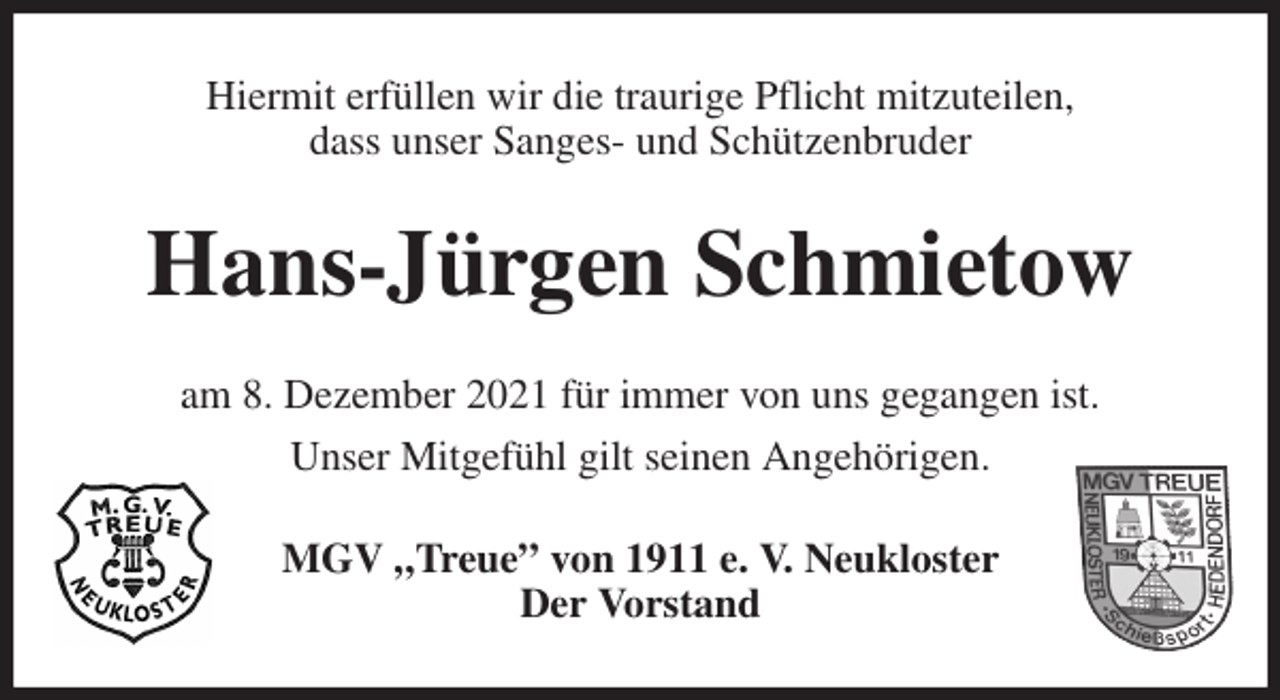 <p>Hiermit erfüllen wir die traurige Pflicht mitzuteilen,<br />dass unser Sanges- und Schützenbruder<br />Hans-Jürgen Schmietow<br />am 8. Dezember 2021 für immer von uns gegangen ist.<br />Unser Mitgefühl gilt seinen Angehörigen.<br />MGV „Treue” von 1911 e. V. Neukloster<br />Der Vorstand</p>