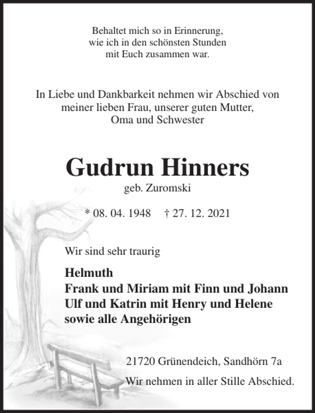 <p>Behaltet mich so in Erinnerung,<br />wie ich in den schönsten Stunden<br />mit Euch zusammen war.<br />In Liebe und Dankbarkeit nehmen wir Abschied von<br />meiner lieben Frau, unserer guten Mutter,<br />Oma und Schwester<br />Gudrun Hinners<br />geb. Zuromski</p>
<p>* 08. 04. 1948 † 27. 12. 2021<br />Wir sind sehr traurig<br />Helmuth<br />Frank und Miriam mit Finn und Johann<br />Ulf und Katrin mit Henry und Helene<br />sowie alle Angehörigen<br />21720 Grünendeich, Sandhörn 7a<br />Wir nehmen in aller Stille Abschied.</p>