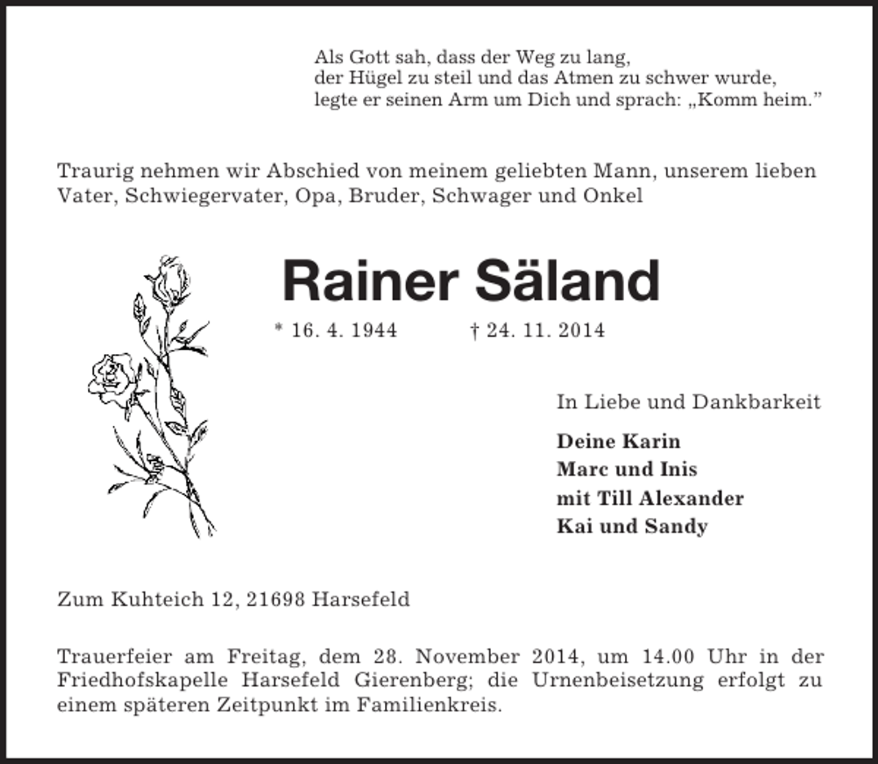 <p>Als Gott sah, dass der Weg zu lang,<br />der Hügel zu steil und das Atmen zu schwer wurde,<br />legte er seinen Arm um Dich und sprach: „Komm heim.”<br />Traurig nehmen wir Abschied von meinem geliebten Mann, unserem lieben Vater, Schwiegervater, Opa, Bruder, Schwager und Onkel<br />Rainer Säland<br />* 16. 4. 1944 † 24. 11. 2014<br />In Liebe und Dankbarkeit<br />Deine Karin<br />Marc und Inis<br />mit Till Alexander<br />Kai und Sandy<br />Zum Kuhteich 12, 21698 Harsefeld<br />Trauerfeier am Freitag, dem 28. November 2014, um 14.00 Uhr in der Friedhofskapelle Harsefeld Gierenberg; die Urnenbeisetzung erfolgt zu<br />einem späteren Zeitpunkt im Familienkreis.</p>