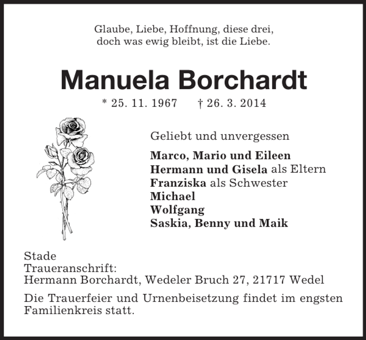 <p>Glaube, Liebe, Hoffnung, diese drei,<br />doch was ewig bleibt, ist die Liebe.<br />Manuela Borchardt<br />* 25. 11. 1967 † 26. 3. 2014<br />Geliebt und unvergessen<br />Marco, Mario und Eileen<br />Hermann und Gisela als Eltern<br />Franziska als Schwester<br />Michael<br />Wolfgang<br />Saskia, Benny und Maik<br />Stade<br />Traueranschrift:<br />Hermann Borchardt, Wedeler Bruch 27, 21717 Wedel<br />Die Trauerfeier und Urnenbeisetzung findet im engsten Familienkreis statt.</p>