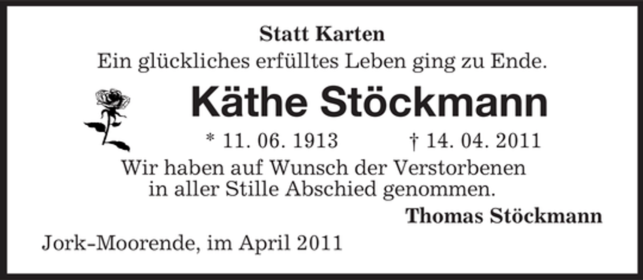 <p>Statt Karten<br />Ein glückliches erfülltes Leben ging zu Ende.<br />Käthe Stöckmann<br />* 11. 06. 1913 † 14. 04. 2011<br />Wir haben auf Wunsch der Verstorbenen<br />in aller Stille Abschied genommen.<br />Thomas Stöckmann<br />Jork-Moorende, im April 2011</p>