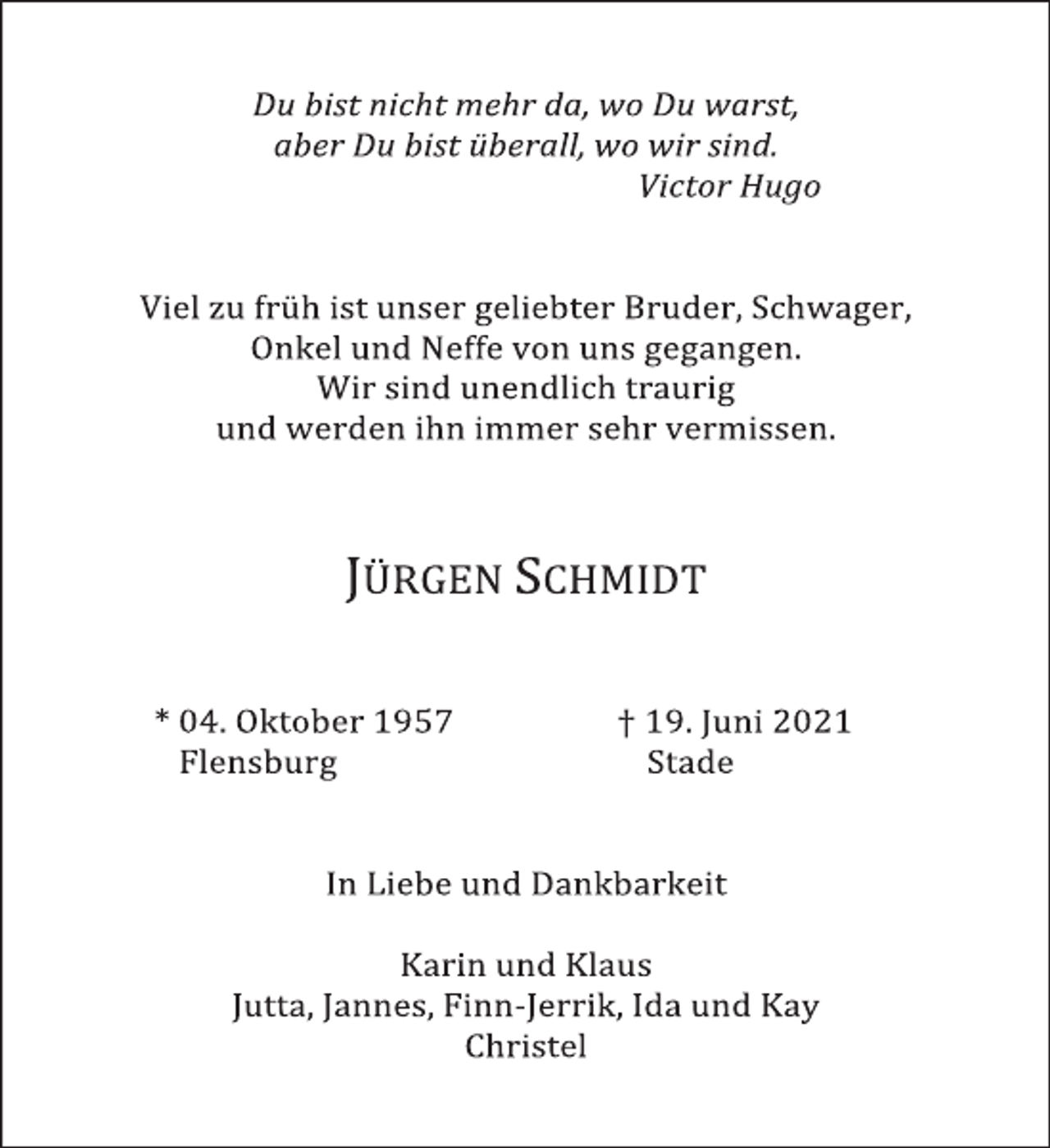 <p>Du bist nicht mehr da, wo Du warst,<br />aber Du bist überall, wo wir sind.<br />Victor Hugo</p>
<p>Viel zu früh ist unser geliebter Bruder, Schwager, Onkel und Neffe von uns gegangen.<br />Wir sind unendlich traurig und werden ihn immer sehr vermissen.</p>
<p>JÜRGEN SCHMIDT<br />* 04. Oktober 1957 + 19. Juni 2021<br />Flensburg Stade</p>
<p>In Liebe und Dankbarkeit</p>
<p>Karin und Klaus<br />Jutta, Jannes, Finn-Jerrik, Ida und Kay<br />Christel</p>