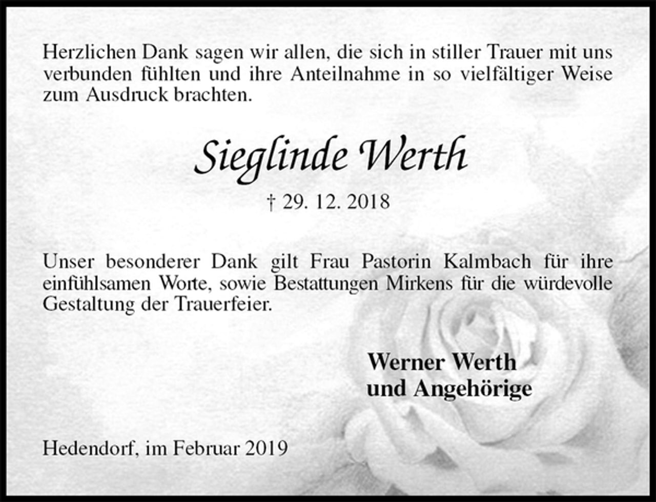 <p>Herzlichen Dank sagen wir allen, die sich in stiller Trauer mit uns verbunden fühlten und ihre Anteilnahme in so vielfältiger Weise zum Ausdruck brachten.<br />Sieglinde Werth<br />† 29. 12. 2018<br />Unser besonderer Dank gilt Frau Pastorin Kalmbach für ihre<br />einfühlsamen Worte, sowie Bestattungen Mirkens für die würdevolle Gestaltung der Trauerfeier.<br />Werner Werth<br />und Angehörige<br />Hedendorf, im Februar 2019</p>
