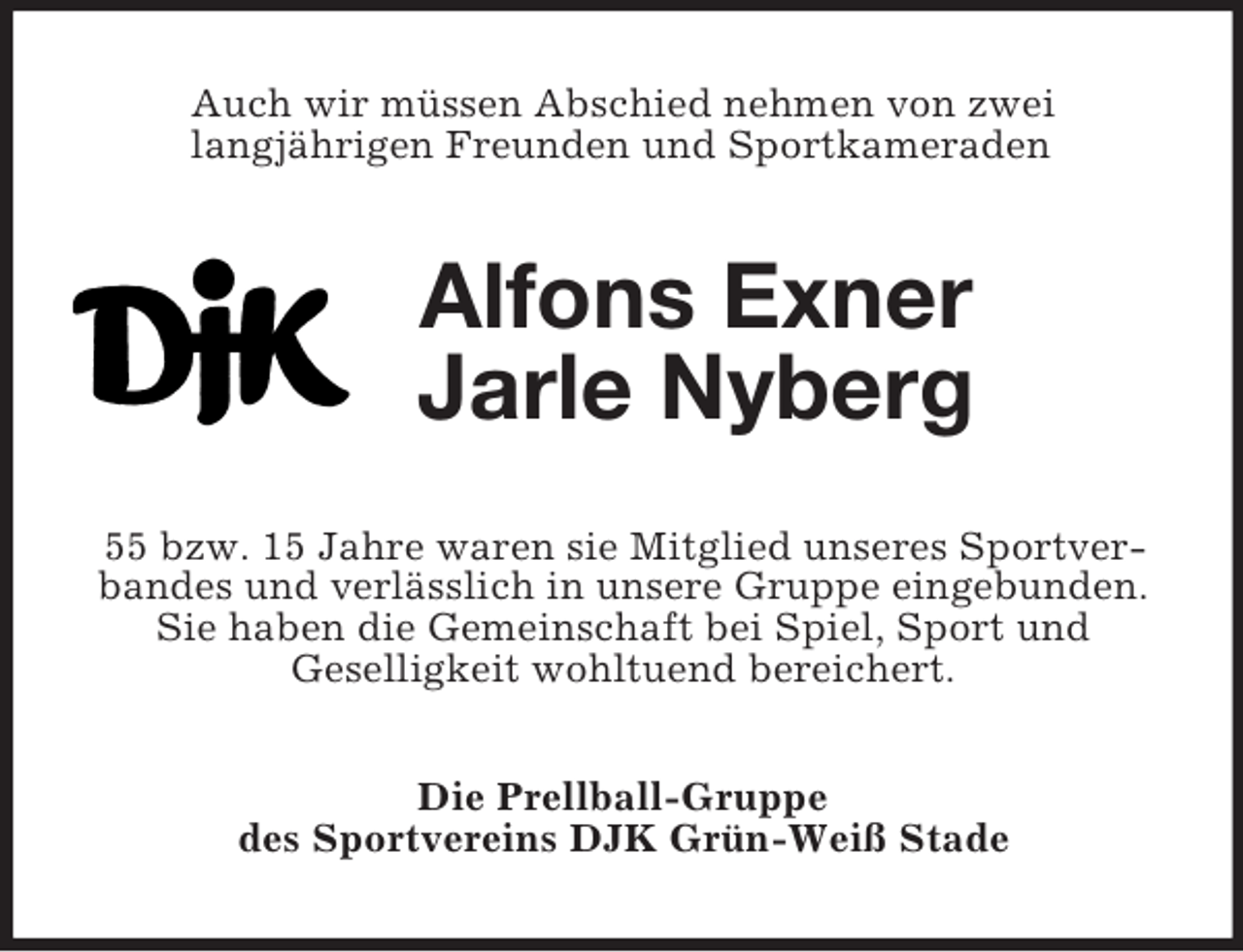 <p>Auch wir müssen Abschied nehmen von zwei<br />langjährigen Freunden und Sportkameraden<br />Alfons Exner<br />Jarle Nyberg<br />55 bzw. 15 Jahre waren sie Mitglied unseres Sportverbandes und verlässlich in unsere Gruppe eingebunden. Sie haben die Gemeinschaft bei Spiel, Sport und<br />Geselligkeit wohltuend bereichert.<br />Die Prellball-Gruppe<br />des Sportvereins DJK Grün-Weiß Stade</p>