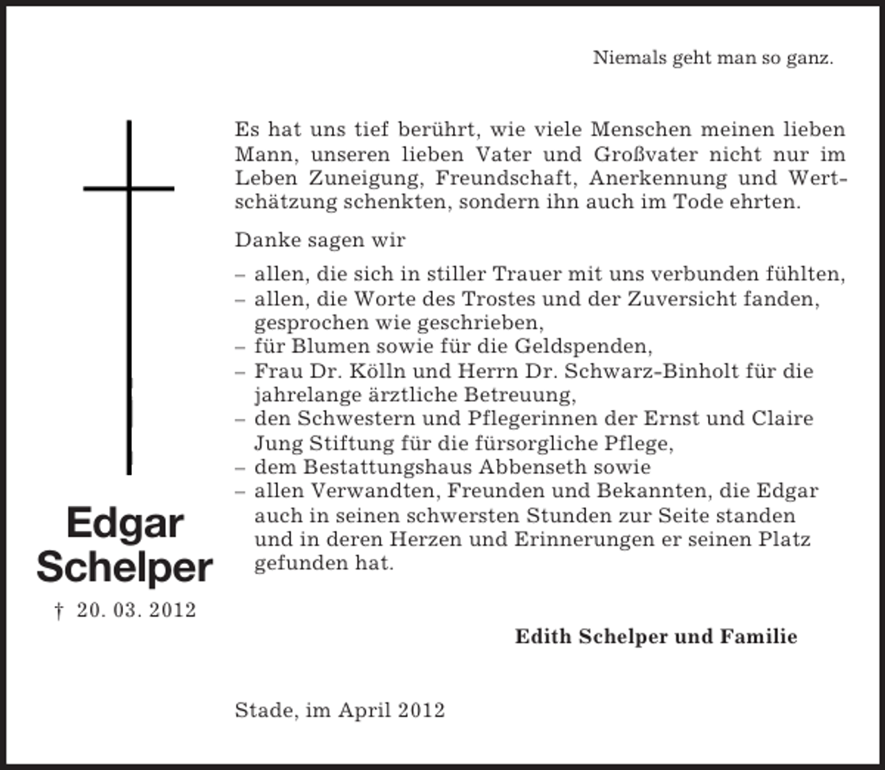 <p>Edgar<br />Schelper<br />† 20. 03. 2012<br />Niemals geht man so ganz.<br />Es hat uns tief berührt, wie viele Menschen meinen lieben Mann, unseren lieben Vater und Großvater nicht nur im<br />Leben Zuneigung, Freundschaft, Anerkennung und Wertschätzung schenkten, sondern ihn auch im Tode ehrten.<br />Danke sagen wir<br />– allen, die sich in stiller Trauer mit uns verbunden fühlten,<br />– allen, die Worte des Trostes und der Zuversicht fanden,<br />gesprochen wie geschrieben,<br />– für Blumen sowie für die Geldspenden,<br />– Frau Dr. Kölln und Herrn Dr. Schwarz-Binholt für die<br />jahrelange ärztliche Betreuung,<br />– den Schwestern und Pflegerinnen der Ernst und Claire<br />Jung Stiftung für die fürsorgliche Pflege,<br />– dem Bestattungshaus Abbenseth sowie<br />– allen Verwandten, Freunden und Bekannten, die Edgar<br />auch in seinen schwersten Stunden zur Seite standen<br />und in deren Herzen und Erinnerungen er seinen Platz<br />gefunden hat.<br />Edith Schelper und Familie<br />Stade, im April 2012</p>