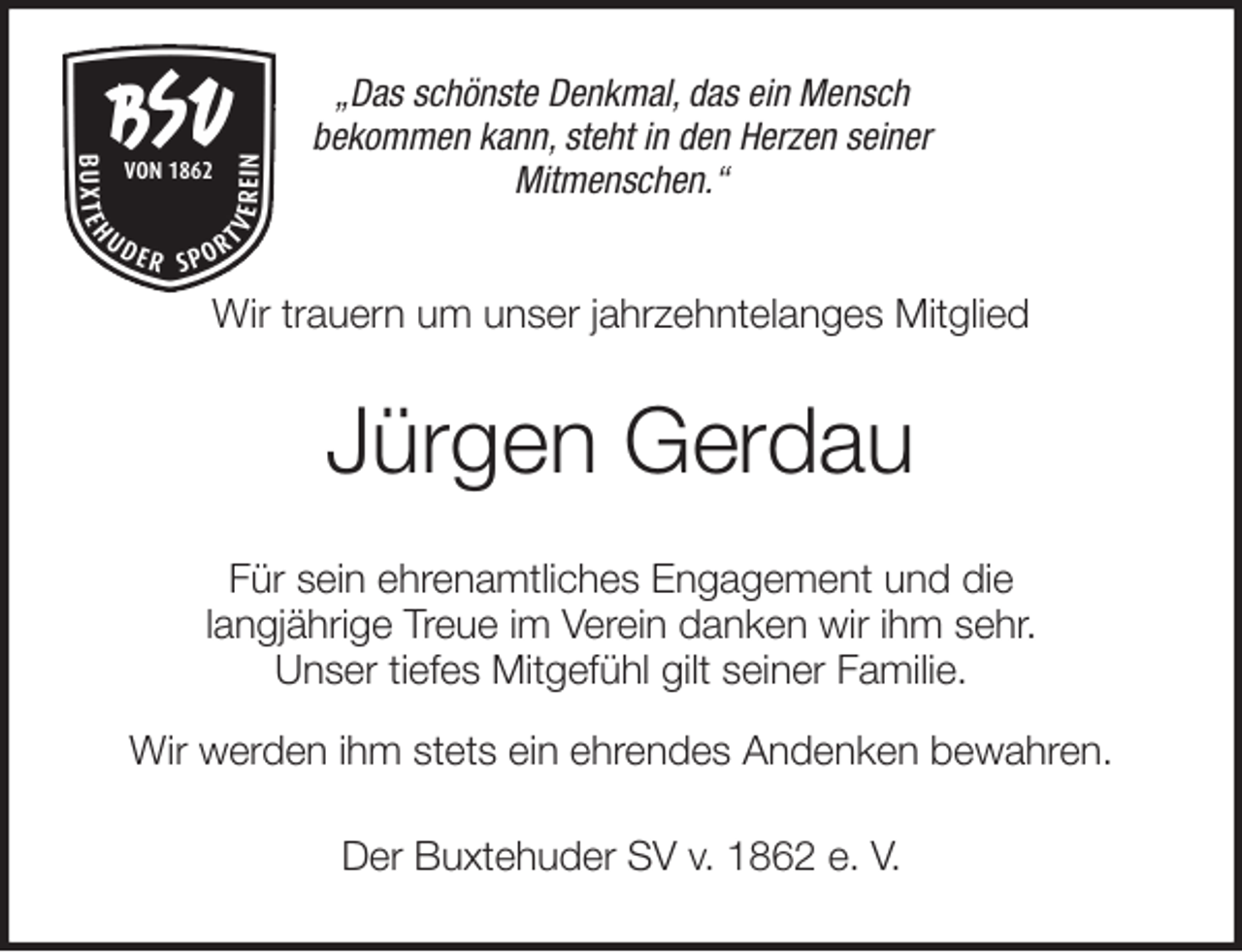 <p>„Das schönste Denkmal, das ein Mensch<br />bekommen kann, steht in den Herzen seiner<br />Mitmenschen.“<br />Wir trauern um unser jahrzehntelanges Mitglied<br />Jürgen Gerdau<br />Für sein ehrenamtliches Engagement und die<br />langjährige Treue im Verein danken wir ihm sehr.<br />Unser tiefes Mitgefühl gilt seiner Familie.</p>
<p>Wir werden ihm stets ein ehrendes Andenken bewahren.<br />Der Buxtehuder SV v. 1862 e. V.</p>