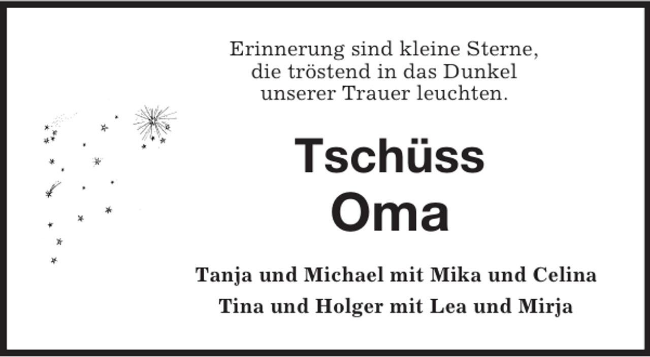 <p>Erinnerung sind kleine Sterne,<br />die tröstend in das Dunkel<br />unserer Trauer leuchten.<br />Tschüss<br />Oma<br />Tanja und Michael mit Mika und Celina<br />Tina und Holger mit Lea und Mirja</p>