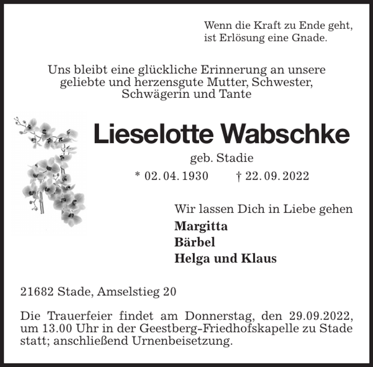 <p>Wenn die Kraft zu Ende geht,<br />ist Erlösung eine Gnade.<br />Uns bleibt eine glückliche Erinnerung an unsere<br />geliebte und herzensgute Mutter, Schwester,<br />Schwägerin und Tante<br />Lieselotte Wabschke<br />geb. Stadie<br />* 02. 04. 1930 † 22. 09. 2022<br />Wir lassen Dich in Liebe gehen<br />Margitta<br />Bärbel<br />Helga und Klaus<br />21682 Stade, Amselstieg 20</p><p>Die Trauerfeier findet am Donnerstag, den 29.09.2022, um 13.00 Uhr in der Geestberg-Friedhofskapelle zu Stade statt; anschließend Urnenbeisetzung.</p>