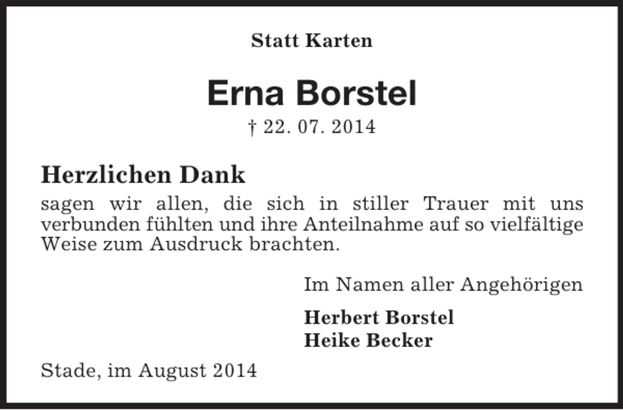 <p>Statt Karten</p><p>Erna Borstel<br />† 22. 07. 2014<br />Herzlichen Dank<br />sagen wir allen, die sich in stiller Trauer mit uns<br />verbunden fühlten und ihre Anteilnahme auf so vielfältige Weise zum Ausdruck brachten.<br />Im Namen aller Angehörigen<br />Herbert Borstel<br />Heike Becker<br />Stade, im August 2014</p>