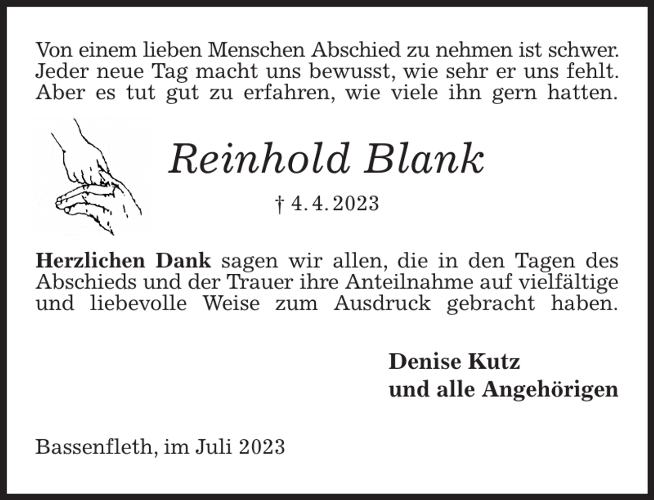 <p>Von einem lieben Menschen Abschied zu nehmen ist schwer. Jeder neue Tag macht uns bewusst, wie sehr er uns fehlt. Aber es tut gut zu erfahren, wie viele ihn gern hatten.<br />Reinhold Blank<br />† 4. 4. 2023<br />Herzlichen Dank sagen wir allen, die in den Tagen des Abschieds und der Trauer ihre Anteilnahme auf vielfältige und liebevolle Weise zum Ausdruck gebracht haben.<br />Denise Kutz<br />und alle Angehörigen<br />Bassenfleth, im Juli 2023</p>