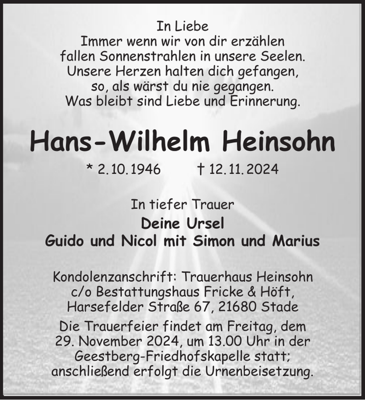 <p>In Liebe<br />Immer wenn wir von dir erzählen<br />fallen Sonnenstrahlen in unsere Seelen.<br />Unsere Herzen halten dich gefangen,<br />so, als wärst du nie gegangen.<br />Was bleibt sind Liebe und Erinnerung.<br />Hans-Wilhelm Heinsohn<br />* 2. 10. 1946 † 12. 11. 2024<br />In tiefer Trauer<br />Deine Ursel<br />Guido und Nicol mit Simon und Marius<br />Kondolenzanschrift: Trauerhaus Heinsohn<br />c/o Bestattungshaus Fricke &amp; Höft,<br />Harsefelder Straße 67, 21680 Stade<br />Die Trauerfeier findet am Freitag, dem<br />29. November 2024, um 13.00 Uhr in der<br />Geestberg-Friedhofskapelle statt;<br />anschließend erfolgt die Urnenbeisetzung.</p>