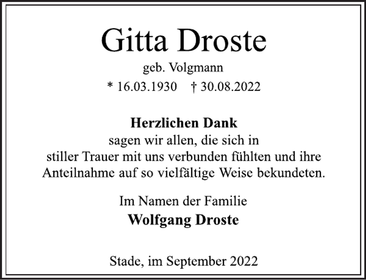 <p>Gitta Droste<br />geb. Volgmann<br />* 16.03.1930 † 30.08.2022<br />Herzlichen Dank<br />sagen wir allen, die sich in<br />stiller Trauer mit uns verbunden fühlten und ihre<br />Anteilnahme auf so vielfältige Weise bekundeten.<br />Im Namen der Familie<br />Wolfgang Droste<br />Stade, im September 2022</p>