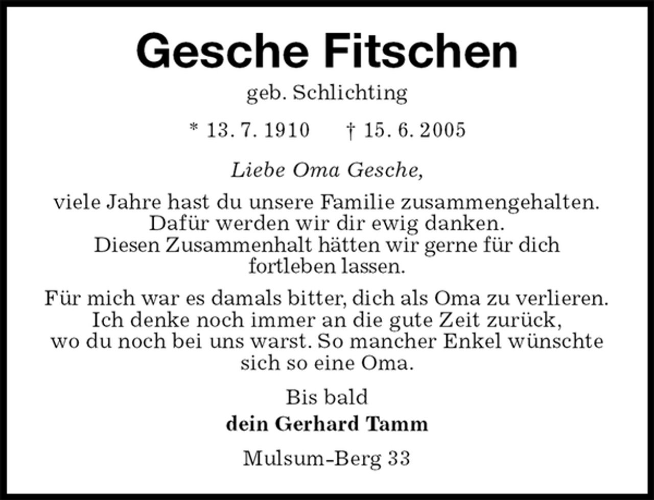 <p>Gesche Fitschen<br />geb. Schlichting<br />* 13. 7. 1910 † 15. 6. 2005<br />Liebe Oma Gesche,<br />viele Jahre hast du unsere Familie zusammengehalten.<br />Dafür werden wir dir ewig danken.<br />Diesen Zusammenhalt hätten wir gerne für dich<br />fortleben lassen.<br />Für mich war es damals bitter, dich als Oma zu verlieren.<br />Ich denke noch immer an die gute Zeit zurück,<br />wo du noch bei uns warst. So mancher Enkel wünschte sich so eine Oma.<br />Bis bald<br />dein Gerhard Tamm<br />Mulsum-Berg 33</p>