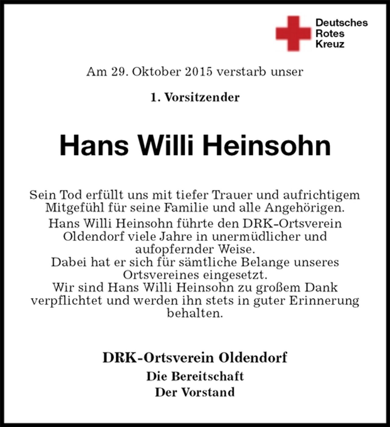 <p>Deutsches<br />Rotes<br />Kreuz<br />DRK-Ortsverein Oldendorf<br />Die Bereitschaft<br />Der Vorstand<br />Hans Willi Heinsohn<br />Sein Tod erfüllt uns mit tiefer Trauer und aufrichtigem Mitgefühl für seine Familie und alle Angehörigen.<br />Hans Willi Heinsohn führte den DRK-Ortsverein<br />Oldendorf viele Jahre in unermüdlicher und<br />aufopfernder Weise.<br />Dabei hat er sich für sämtliche Belange unseres<br />Ortsvereines eingesetzt.<br />Wir sind Hans Willi Heinsohn zu großem Dank<br />verpflichtet und werden ihn stets in guter Erinnerung behalten.</p><p>Am 29. Oktober 2015 verstarb unser<br />1. Vorsitzender</p>