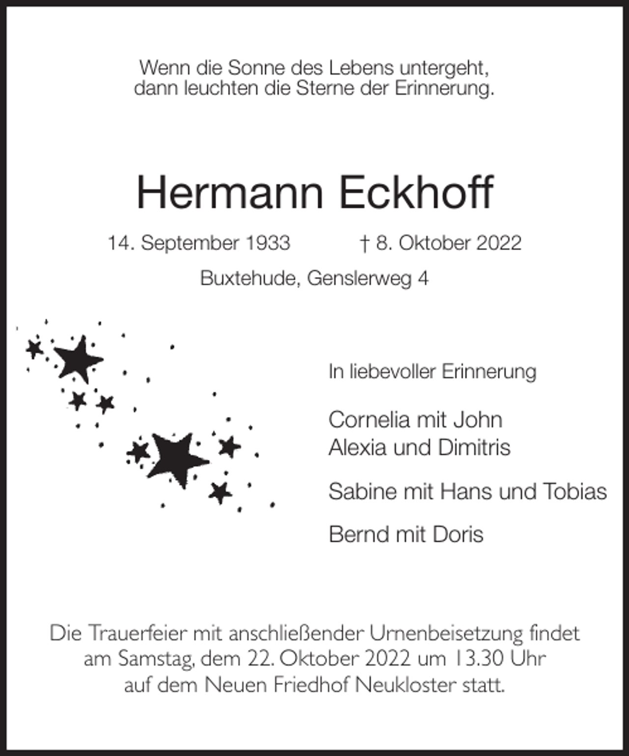 <p>Wenn die Sonne des Lebens untergeht,<br />dann leuchten die Sterne der Erinnerung.<br />Hermann Eckhoff<br />14. September 1933 † 8. Oktober 2022<br />Buxtehude, Genslerweg 4<br />In liebevoller Erinnerung</p><p>Cornelia mit John<br />Alexia und Dimitris<br />Sabine mit Hans und Tobias<br />Bernd mit Doris<br />Die Trauerfeier mit anschließender Urnenbeisetzung findet<br />am Samstag, dem 22. Oktober 2022 um 13.30 Uhr<br />auf dem Neuen Friedhof Neukloster statt.</p>
