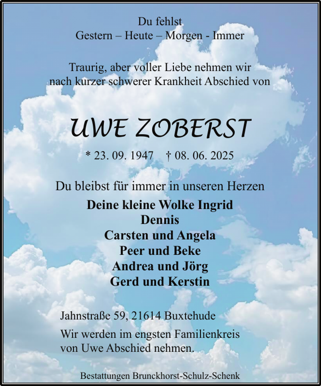 <p>Du fehlst<br />Gestern – Heute – Morgen - Immer<br />Traurig, aber voller Liebe nehmen wir<br />nach kurzer schwerer Krankheit Abschied von</p><p>UWE ZOBERST<br />* 23. 09. 1947 † 08. 06. 2025</p><p>Du bleibst für immer in unseren Herzen<br />Deine kleine Wolke Ingrid<br />Dennis<br />Carsten und Angela<br />Peer und Beke<br />Andrea und Jörg<br />Gerd und Kerstin<br />Jahnstraße 59, 21614 Buxtehude<br />Wir werden im engsten Familienkreis<br />von Uwe Abschied nehmen.<br />Bestattungen Brunckhorst-Schulz-Schenk</p>
