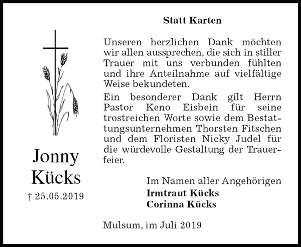<p>Statt Karten<br />Unseren herzlichen Dank möchten wir allen aussprechen, die sich in stiller Trauer mit uns verbunden fühlten und ihre Anteilnahme auf vielfältige Weise bekundeten.<br />Ein besonderer Dank gilt Herrn<br />Pastor Keno Eisbein für seine<br />trostreichen Worte sowie dem Bestattungsunternehmen Thorsten Fitschen und dem Floristen Nicky Judel für die würdevolle Gestaltung der Trauerfeier.<br />Im Namen aller Angehörigen<br />Irmtraut Kücks<br />Corinna Kücks<br />Mulsum, im Juli 2019<br />Jonny<br />Kücks<br />† 25.05.2019</p>