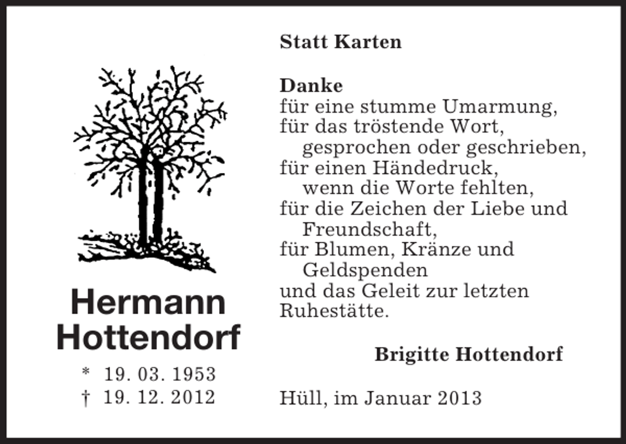 <p>Statt Karten</p><p>Hermann<br />Hottendorf<br />* 19. 03. 1953<br />† 19. 12. 2012</p><p>Danke<br />für eine stumme Umarmung,<br />für das tröstende Wort,<br />gesprochen oder geschrieben,<br />für einen Händedruck,<br />wenn die Worte fehlten,<br />für die Zeichen der Liebe und<br />Freundschaft,<br />für Blumen, Kränze und<br />Geldspenden<br />und das Geleit zur letzten<br />Ruhestätte.<br />Brigitte Hottendorf<br />Hüll, im Januar 2013</p>